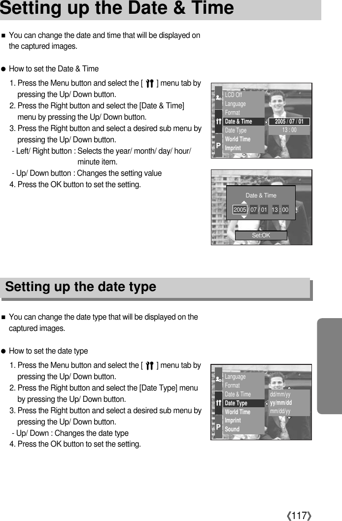 《117》■You can change the date and time that will be displayed onthe captured images. ●How to set the Date &amp; Time1. Press the Menu button and select the [       ] menu tab bypressing the Up/ Down button. 2. Press the Right button and select the [Date &amp; Time]menu by pressing the Up/ Down button.3. Press the Right button and select a desired sub menu bypressing the Up/ Down button. - Left/ Right button : Selects the year/ month/ day/ hour/minute item.- Up/ Down button : Changes the setting value4. Press the OK button to set the setting.Setting up the date type■You can change the date type that will be displayed on thecaptured images.●How to set the date type1. Press the Menu button and select the [       ] menu tab bypressing the Up/ Down button.2. Press the Right button and select the [Date Type] menuby pressing the Up/ Down button.3. Press the Right button and select a desired sub menu bypressing the Up/ Down button.- Up/ Down : Changes the date type4. Press the OK button to set the setting.LCD OffLanguageFormatDate &amp; TimeDate TypeWorld TimeImprint2005 / 07 / 0113 : 00LanguageFormatDate &amp; TimeDate TypeWorld TimeImprintSounddd/mm/yyyy/mm/ddmm/dd/yySet:OKDate &amp; Time2005 / 07 / 01   13 : 00Setting up the Date &amp; Time