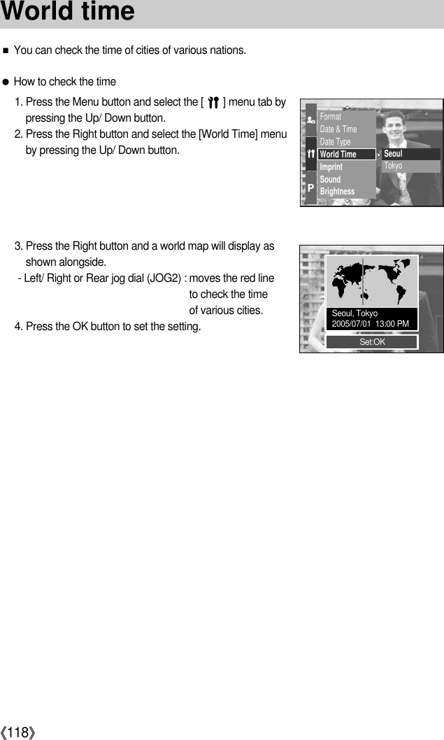 《118》■You can check the time of cities of various nations.●How to check the time1. Press the Menu button and select the [       ] menu tab bypressing the Up/ Down button.2. Press the Right button and select the [World Time] menuby pressing the Up/ Down button.3. Press the Right button and a world map will display asshown alongside.- Left/ Right or Rear jog dial (JOG2) : moves the red line to check the time of various cities.4. Press the OK button to set the setting.FormatDate &amp; TimeDate TypeWorld TimeImprintSoundBrightnessSeoulTokyoSet:OKSeoul, Tokyo2005/07/01  13:00 PMWorld time