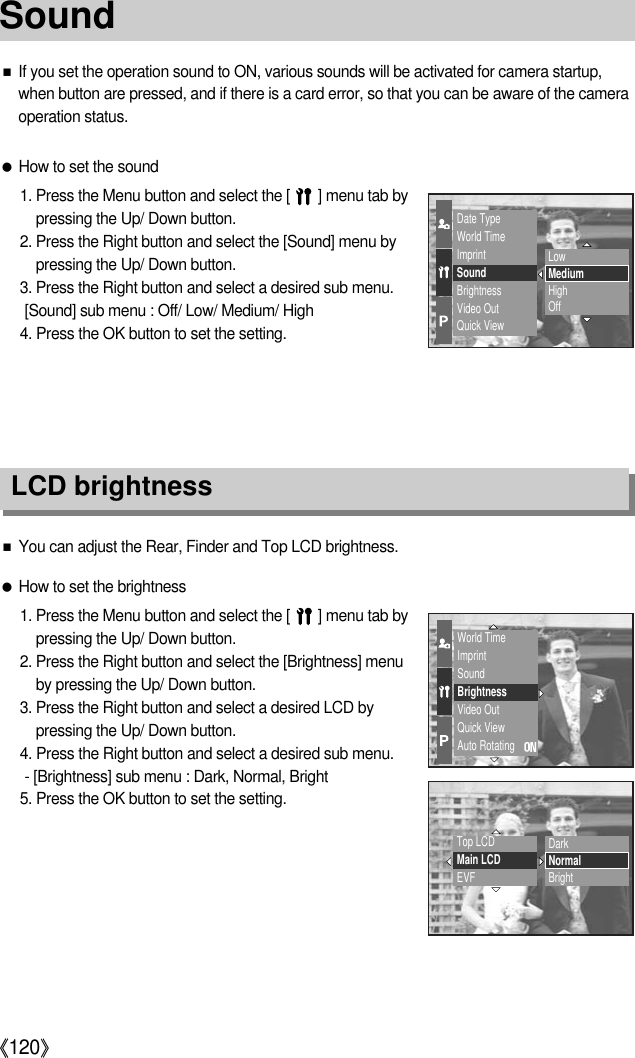 《120》■If you set the operation sound to ON, various sounds will be activated for camera startup,when button are pressed, and if there is a card error, so that you can be aware of the cameraoperation status.●How to set the sound1. Press the Menu button and select the [       ] menu tab bypressing the Up/ Down button.2. Press the Right button and select the [Sound] menu bypressing the Up/ Down button.3. Press the Right button and select a desired sub menu.[Sound] sub menu : Off/ Low/ Medium/ High4. Press the OK button to set the setting.LCD brightness■You can adjust the Rear, Finder and Top LCD brightness.●How to set the brightness1. Press the Menu button and select the [       ] menu tab bypressing the Up/ Down button.2. Press the Right button and select the [Brightness] menuby pressing the Up/ Down button.3. Press the Right button and select a desired LCD bypressing the Up/ Down button.4. Press the Right button and select a desired sub menu.- [Brightness] sub menu : Dark, Normal, Bright5. Press the OK button to set the setting.Date TypeWorld TimeImprintSoundBrightnessVideo OutQuick ViewWorld TimeImprintSoundBrightnessVideo OutQuick ViewAuto RotatingTop LCDMain LCDEVFDarkNormalBrightLowMediumHighOffSound