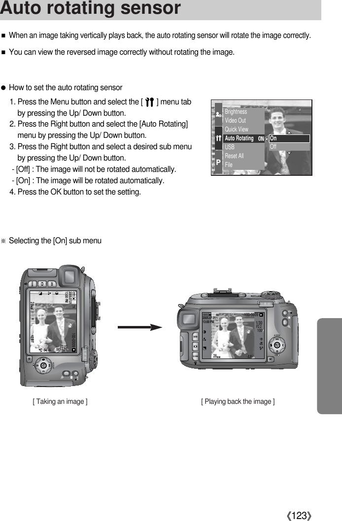 《123》■When an image taking vertically plays back, the auto rotating sensor will rotate the image correctly.■You can view the reversed image correctly without rotating the image.●How to set the auto rotating sensor1. Press the Menu button and select the [       ] menu tabby pressing the Up/ Down button.2. Press the Right button and select the [Auto Rotating]menu by pressing the Up/ Down button.3. Press the Right button and select a desired sub menuby pressing the Up/ Down button.- [Off] : The image will not be rotated automatically.- [On] : The image will be rotated automatically.4. Press the OK button to set the setting.BrightnessVideo OutQuick ViewAuto RotatingUSBReset AllFileOnOff※Selecting the [On] sub menu28100-00092005.07.0113:00 PM1/30F2.2100281/30F2.2100100-00092005.07.0113:00 PM[ Taking an image ] [ Playing back the image ]Auto rotating sensor