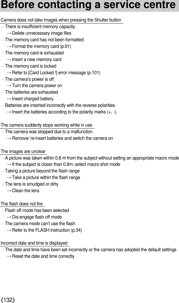 《132》Camera does not take images when pressing the Shutter buttonㆍThere is insufficient memory capacity.→Delete unnecessary image filesㆍThe memory card has not been formatted→Format the memory card (p.91)ㆍThe memory card is exhausted→Insert a new memory cardㆍThe memory card is locked→Refer to [Card Locked !] error message (p.101)ㆍThe camera’s power is off→Turn the camera power onㆍThe batteries are exhausted→Insert charged battery.ㆍBatteries are inserted incorrectly with the reverse polarities.→Insert the batteries according to the polarity marks (+, -).The camera suddenly stops working while in useㆍThe camera was stopped due to a malfunction→Remove/ re-insert batteries and switch the camera onThe images are unclearㆍA picture was taken within 0.8 m from the subject without setting an appropriate macro mode→If the subject is closer than 0.8m, select macro shot modeㆍTaking a picture beyond the flash range→Take a picture within the flash rangeㆍThe lens is smudged or dirty→Clean the lensThe flash does not fireㆍFlash off mode has been selected→Dis-engage flash off modeㆍThe camera mode can’t use the flash→Refer to the FLASH instruction (p.34)Incorrect date and time is displayedㆍThe date and time have been set incorrectly or the camera has adopted the default settings→Reset the date and time correctlyBefore contacting a service centre