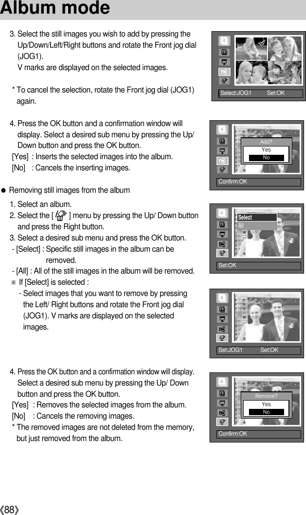 《88》3. Select the still images you wish to add by pressing theUp/Down/Left/Right buttons and rotate the Front jog dial(JOG1).V marks are displayed on the selected images.* To cancel the selection, rotate the Front jog dial (JOG1)again.4. Press the OK button and a confirmation window willdisplay. Select a desired sub menu by pressing the Up/Down button and press the OK button.[Yes] : Inserts the selected images into the album.[No] : Cancels the inserting images.●Removing still images from the album1. Select an album.2. Select the [        ] menu by pressing the Up/ Down buttonand press the Right button.3. Select a desired sub menu and press the OK button.- [Select] : Specific still images in the album can beremoved.- [All] : All of the still images in the album will be removed.※If [Select] is selected :- Select images that you want to remove by pressingthe Left/ Right buttons and rotate the Front jog dial(JOG1). V marks are displayed on the selectedimages.4. Press the OK button and a confirmation window will display.Select a desired sub menu by pressing the Up/ Downbutton and press the OK button.[Yes] : Removes the selected images from the album.[No] : Cancels the removing images.* The removed images are not deleted from the memory,but just removed from the album.Select:JOG1      Set:OK     Confirm:OKAdd?YesNoSet:OKSelectAllSet:JOG1 Set:OKConfirm:OKRemove?YesNoAlbum mode