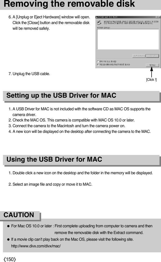 《150》1. A USB Driver for MAC is not included with the software CD as MAC OS supports thecamera driver.2. Check the MAC OS. This camera is compatible with MAC OS 10.0 or later.3. Connect the camera to the Macintosh and turn the camera power on.4. A new icon will be displayed on the desktop after connecting the camera to the MAC.Using the USB Driver for MACSetting up the USB Driver for MAC1. Double click a new icon on the desktop and the folder in the memory will be displayed.2. Select an image file and copy or move it to MAC.●For Mac OS 10.0 or later : First complete uploading from computer to camera and thenremove the removable disk with the Extract command.●If a movie clip can’t play back on the Mac OS, please visit the following site.http://www.divx.com/divx/mac/CAUTION6. A [Unplug or Eject Hardware] window will open.Click the [Close] button and the removable diskwill be removed safely.7. Unplug the USB cable.[Click !]Removing the removable disk