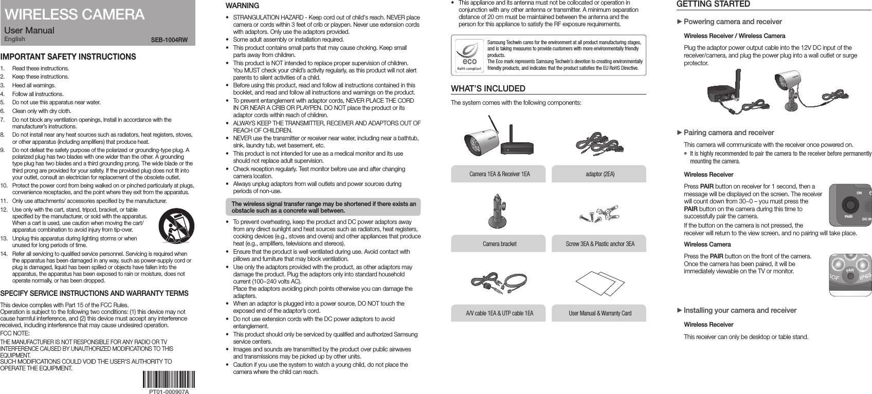 User ManualEnglishIMPORTANT SAFETY INSTRUCTIONS1.  Read these instructions.2.  Keep these instructions.3.  Heed all warnings.4.  Follow all instructions.5.  Do not use this apparatus near water.6.  Clean only with dry cloth.7.  Do not block any ventilation openings, Install in accordance with the manufacturer’s instructions.8.  Do not install near any heat sources such as radiators, heat registers, stoves, or other apparatus (including amplifiers) that produce heat.9.  Do not defeat the safety purpose of the polarized or grounding-type plug. A polarized plug has two blades with one wider than the other. A grounding type plug has two blades and a third grounding prong. The wide blade or the third prong are provided for your safety. If the provided plug does not fit into your outlet, consult an electrician for replacement of the obsolete outlet.10.  Protect the power cord from being walked on or pinched particularly at plugs, convenience receptacles, and the point where they exit from the apparatus.11.  Only use attachments/ accessories specified by the manufacturer.12.  Use only with the cart, stand, tripod, bracket, or table specified by the manufacturer, or sold with the apparatus. When a cart is used, use caution when moving the cart/apparatus combination to avoid injury from tip-over.13.  Unplug this apparatus during lighting storms or when unused for long periods of time.14.  Refer all servicing to qualified service personnel. Servicing is required when the apparatus has been damaged in any way, such as power-supply cord or plug is damaged, liquid has been spilled or objects have fallen into the apparatus, the apparatus has been exposed to rain or moisture, does not operate normally, or has been dropped.SPECIFY SERVICE INSTRUCTIONS AND WARRANTY TERMSThis device complies with Part 15 of the FCC Rules. Operation is subject to the following two conditions: (1) this device may not cause harmful interference, and (2) this device must accept any interference received, including interference that may cause undesired operation.FCC NOTE:THE MANUFACTURER IS NOT RESPONSIBLE FOR ANY RADIO OR TV INTERFERENCE CAUSED BY UNAUTHORIZED MODIFICATIONS TO THIS EQUIPMENT. SUCH MODIFICATIONS COULD VOID THE USER&apos;S AUTHORITY TO OPERATE THE EQUIPMENT.SEB-1004RW WARNING• STRANGULATION HAZARD - Keep cord out of child&apos;s reach. NEVER place camera or cords within 3 feet of crib or playpen. Never use extension cords with adaptors. Only use the adaptors provided.• Some adult assembly or installation required.• This product contains small parts that may cause choking. Keep small parts away from children.• This product is NOT intended to replace proper supervision of children.  You MUST check your child’s activity regularly, as this product will not alert parents to silent activities of a child.• Before using this product, read and follow all instructions contained in this booklet, and read and follow all instructions and warnings on the product. • To prevent entanglement with adaptor cords, NEVER PLACE THE CORD IN OR NEAR A CRIB OR PLAYPEN. DO NOT place the product or its adaptor cords within reach of children.• ALWAYS KEEP THE TRANSMITTER, RECEIVER AND ADAPTORS OUT OF REACH OF CHILDREN.• NEVER use the transmitter or receiver near water, including near a bathtub, sink, laundry tub, wet basement, etc.• This product is not intended for use as a medical monitor and its use should not replace adult supervision.• Check reception regularly. Test monitor before use and after changing camera location.• Always unplug adaptors from wall outlets and power sources during periods of non-use. The wireless signal transfer range may be shortened if there exists an obstacle such as a concrete wall between.• To prevent overheating, keep the product and DC power adaptors away from any direct sunlight and heat sources such as radiators, heat registers, cooking devices (e.g., stoves and ovens) and other appliances that produce heat (e.g., amplifiers, televisions and stereos).• Ensure that the product is well ventilated during use. Avoid contact with pillows and furniture that may block ventilation.• Use only the adaptors provided with the product, as other adaptors may damage the product. Plug the adaptors only into standard household current (100~240 volts AC).  Place the adaptors avoiding pinch points otherwise you can damage the adapters.• When an adaptor is plugged into a power source, DO NOT touch the exposed end of the adaptor’s cord.• Do not use extension cords with the DC power adaptors to avoid entanglement.• This product should only be serviced by qualified and authorized Samsung service centers.• Images and sounds are transmitted by the product over public airwaves and transmissions may be picked up by other units.• Caution if you use the system to watch a young child, do not place the camera where the child can reach.• This appliance and its antenna must not be collocated or operation in conjunction with any other antenna or transmitter. A minimum separation distance of 20 cm must be maintained between the antenna and the person for this appliance to satisfy the RF exposure requirements.WHAT’S INCLUDEDThe system comes with the following components:Samsung Techwin cares for the environment at all product manufacturing stages, and is taking measures to provide customers with more environmentally friendly products. The Eco mark represents Samsung Techwin’s devotion to creating environmentally friendly products, and indicates that the product satisfies the EU RoHS Directive. GETTING STARTED  +Powering camera and receiver Wireless Receiver / Wireless Camera Plug the adaptor power output cable into the 12V DC input of the receiver/camera, and plug the power plug into a wall outlet or surge protector. +Pairing camera and receiverThis camera will communicate with the receiver once powered on. `It is highly recommended to pair the camera to the receiver before permanently mounting the camera.Wireless Receiver Press PAIR button on receiver for 1 second, then a message will be displayed on the screen. The receiver will count down from 30~0 – you must press the PAIR button on the camera during this time to successfully pair the camera.If the button on the camera is not pressed, the receiver will return to the view screen, and no pairing will take place.Wireless Camera Press the PAIR button on the front of the camera. Once the camera has been paired, it will be immediately viewable on the TV or monitor. +Installing your camera and receiver Wireless Receiver This receiver can only be desktop or table stand.WIRELESS CAMERAlCamera 1EA &amp; Receiver 1EA adaptor (2EA)User Manual &amp; Warranty CardA/V cable 1EA &amp; UTP cable 1EA Camera bracketlScrew 3EA &amp; Plastic anchor 3EAON OFFPAIR DC IN 12V AV OUT DVR CAMERAPAIRSEB-1004RWlPAIRDC IN 12V AV OUTDVR CAMERAON OFFPT01-000907A