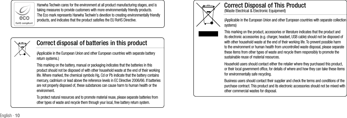 English · 10Correct Disposal of This Product  (Waste Electrical &amp; Electronic Equipment)(Applicable in the European Union and other European countries with separate collection systems)This marking on the product, accessories or literature indicates that the product and its electronic accessories (e.g. charger, headset, USB cable) should not be disposed of with other household waste at the end of their working life. To prevent possible harm to the environment or human health from uncontrolled waste disposal, please separate these items from other types of waste and recycle them responsibly to promote the sustainable reuse of material resources.Household users should contact either the retailer where they purchased this product, or their local government office, for details of where and how they can take these items for environmentally safe recycling.  Business users should contact their supplier and check the terms and conditions of the purchase contract. This product and its electronic accessories should not be mixed with other commercial wastes for disposal.Correct disposal of batteries in this product(Applicable in the European Union and other European countries with separate battery return systems.)This marking on the battery, manual or packaging indicates that the batteries in this product should not be disposed of with other household waste at the end of their working life. Where marked, the chemical symbols Hg, Cd or Pb indicate that the battery contains mercury, cadmium or lead above the reference levels in EC Directive 2006/66. If batteries are not properly disposed of, these substances can cause harm to human health or the environment. To protect natural resources and to promote material reuse, please separate batteries from other types of waste and recycle them through your local, free battery return system.Hanwha Techwin cares for the environment at all product manufacturing stages, and is taking measures to provide customers with more environmentally friendly products. The Eco mark represents Hanwha Techwin&apos;s devotion to creating environmentally friendly products, and indicates that the product satisfies the EU RoHS Directive. 