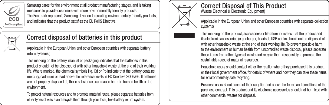 Correct Disposal of This Product  (Waste Electrical &amp; Electronic Equipment)(Applicable in the European Union and other European countries with separate collection systems)This marking on the product, accessories or literature indicates that the product and its electronic accessories (e.g. charger, headset, USB cable) should not be disposed of with other household waste at the end of their working life. To prevent possible harm to the environment or human health from uncontrolled waste disposal, please separate these items from other types of waste and recycle them responsibly to promote the sustainable reuse of material resources.Household users should contact either the retailer where they purchased this product, or their local government office, for details of where and how they can take these items for environmentally safe recycling.  Business users should contact their supplier and check the terms and conditions of the purchase contract. This product and its electronic accessories should not be mixed with other commercial wastes for disposal.Correct disposal of batteries in this product(Applicable in the European Union and other European countries with separate battery return systems.)This marking on the battery, manual or packaging indicates that the batteries in this product should not be disposed of with other household waste at the end of their working life. Where marked, the chemical symbols Hg, Cd or Pb indicate that the battery contains mercury, cadmium or lead above the reference levels in EC Directive 2006/66. If batteries are not properly disposed of, these substances can cause harm to human health or the environment. To protect natural resources and to promote material reuse, please separate batteries from other types of waste and recycle them through your local, free battery return system.Samsung cares for the environment at all product manufacturing stages, and is taking measures to provide customers with more environmentally friendly products. The Eco mark represents Samsung devotion to creating environmentally friendly products, and indicates that the product satisfies the EU RoHS Directive. 