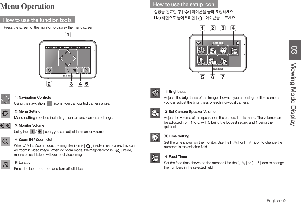 English · 903 Viewing Mode DisplayMenu OperationHow to use the function toolsPress the screen of the monitor to display the menu screen.b dc eaa Navigation ControlsUsing the navigation [   ] icons, you can control camera angle.b Menu SettingMenu setting mode is including monitor and camera settings.c  Monitor VolumeUsing the [   /   ] icons, you can adjust the monitor volume. d Zoom IN / Zoom Out When x1/x1.5 Zoom mode, the magnifier icon is [  ] inside, means press this icon will zoom in video image. When x2 Zoom mode, the magnifier icon is [  ] inside, means press this icon will zoom out video image.e LullabyPress the icon to turn on and turn off lullabies. How to use the setup icon설정을 완료한 후 [   ] 아이콘을 눌러 저장하세요.Live 화면으로 돌아오려면 [   ] 아이콘을 누르세요. Settingse f ga b c dSettingsa   BrightnessAdjusts the brightness of the image shown. If you are using multiple camera, you can adjust the brightness of each individual camera.Settingsb  Set Camera Speaker VolumeAdjust the volume of the speaker on the camera in this menu. The volume can be adjusted from 1 to 5, with 5 being the loudest setting and 1 being the quietest.Settingsc  Time SettingSet the time shown on the monitor. Use the [   ] or [   ] icon to change the numbers in the selected field. Settingsd Feed TimerSet the feed time shown on the monitor. Use the [   ] or [   ] icon to change the numbers in the selected field.