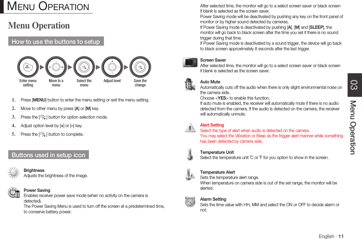 English · 11Menu Operation03Menu OperationHow to use the buttons to setupPress [MENU] button to enter the menu setting or exit the menu setting.Move to other menu by press [A] or [M] key.Press the [  ] button for option selection mode. Adjust option level by [+] or [–] key. Press the [  ] button to complete.Buttons used in setup iconBrightness Adjusts the brightness of the image.Power Saving Enables receiver power save mode (when no activity on the camera is detected). The Power Saving Menu is used to turn off the screen at a predetermined time, to conserve battery power.1.2.3.4.5. Menu operation After selected time, the monitor will go to a select screen saver or black screen if blank is selected as the screen saver. Power Saving mode will be deactivated by pushing any key on the front panel of monitor or by higher sound detected by cameras. If Power Saving mode is deactivated by pushing [A], [M] and [SLEEP], the monitor will go back to black screen after the time you set if there is no sound trigger during that time. If Power Saving mode is deactivated by a sound trigger, the device will go back to black screen approximately 8 seconds after the last trigger.Screen Saver After selected time, the monitor will go to a select screen saver or black screen if blank is selected as the screen saver.Auto Mute Automatically cuts off the audio when there is only slight environmental noise on the camera side. Choose &lt;YES&gt; to enable this function. If auto mute is enabled, the receiver will automatically mute if there is no audio detected from the camera. If the audio is detected on the camera, the receiver will automatically unmute.Alert Setting Select the type of alert when audio is detected on the camera. You may select the Vibration or Beep as the trigger alert manner while something has been detected by camera side.Temperature Unit Select the temperature unit ˚C or ˚F for you option to show in the screen.Temperature Alert Sets the temperature alert range.  When temperature on camera side is out of the set range, the monitor will be alerted.Alarm Setting Sets the time value with HH, MM and select the ON or OFF to decide alarm or not.►►►►Enter menu settingMove to a menuSelect the menuAdjust level Save the change