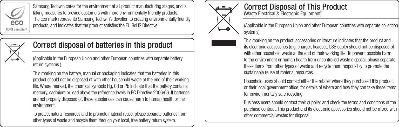Correct Disposal of This Product  (Waste Electrical &amp; Electronic Equipment)(Applicable in the European Union and other European countries with separate collection systems)This marking on the product, accessories or literature indicates that the product and its electronic accessories (e.g. charger, headset, USB cable) should not be disposed of with other household waste at the end of their working life. To prevent possible harm to the environment or human health from uncontrolled waste disposal, please separate these items from other types of waste and recycle them responsibly to promote the sustainable reuse of material resources.Household users should contact either the retailer where they purchased this product, or their local government office, for details of where and how they can take these items for environmentally safe recycling.  Business users should contact their supplier and check the terms and conditions of the purchase contract. This product and its electronic accessories should not be mixed with other commercial wastes for disposal.Correct disposal of batteries in this product(Applicable in the European Union and other European countries with separate battery return systems.)This marking on the battery, manual or packaging indicates that the batteries in this product should not be disposed of with other household waste at the end of their working life. Where marked, the chemical symbols Hg, Cd or Pb indicate that the battery contains mercury, cadmium or lead above the reference levels in EC Directive 2006/66. If batteries are not properly disposed of, these substances can cause harm to human health or the environment. To protect natural resources and to promote material reuse, please separate batteries from other types of waste and recycle them through your local, free battery return system.Samsung Techwin cares for the environment at all product manufacturing stages, and is taking measures to provide customers with more environmentally friendly products. The Eco mark represents Samsung Techwin’s devotion to creating environmentally friendly products, and indicates that the product satisfies the EU RoHS Directive. 