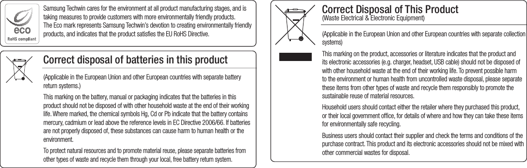 Correct Disposal of This Product  (Waste Electrical &amp; Electronic Equipment)(Applicable in the European Union and other European countries with separate collection systems)This marking on the product, accessories or literature indicates that the product and its electronic accessories (e.g. charger, headset, USB cable) should not be disposed of with other household waste at the end of their working life. To prevent possible harm to the environment or human health from uncontrolled waste disposal, please separate these items from other types of waste and recycle them responsibly to promote the sustainable reuse of material resources.Household users should contact either the retailer where they purchased this product, or their local government office, for details of where and how they can take these items for environmentally safe recycling.  Business users should contact their supplier and check the terms and conditions of the purchase contract. This product and its electronic accessories should not be mixed with other commercial wastes for disposal.Correct disposal of batteries in this product(Applicable in the European Union and other European countries with separate battery return systems.)This marking on the battery, manual or packaging indicates that the batteries in this product should not be disposed of with other household waste at the end of their working life. Where marked, the chemical symbols Hg, Cd or Pb indicate that the battery contains mercury, cadmium or lead above the reference levels in EC Directive 2006/66. If batteries are not properly disposed of, these substances can cause harm to human health or the environment. To protect natural resources and to promote material reuse, please separate batteries from other types of waste and recycle them through your local, free battery return system.Samsung Techwin cares for the environment at all product manufacturing stages, and is taking measures to provide customers with more environmentally friendly products. The Eco mark represents Samsung Techwin’s devotion to creating environmentally friendly products, and indicates that the product satisfies the EU RoHS Directive. 
