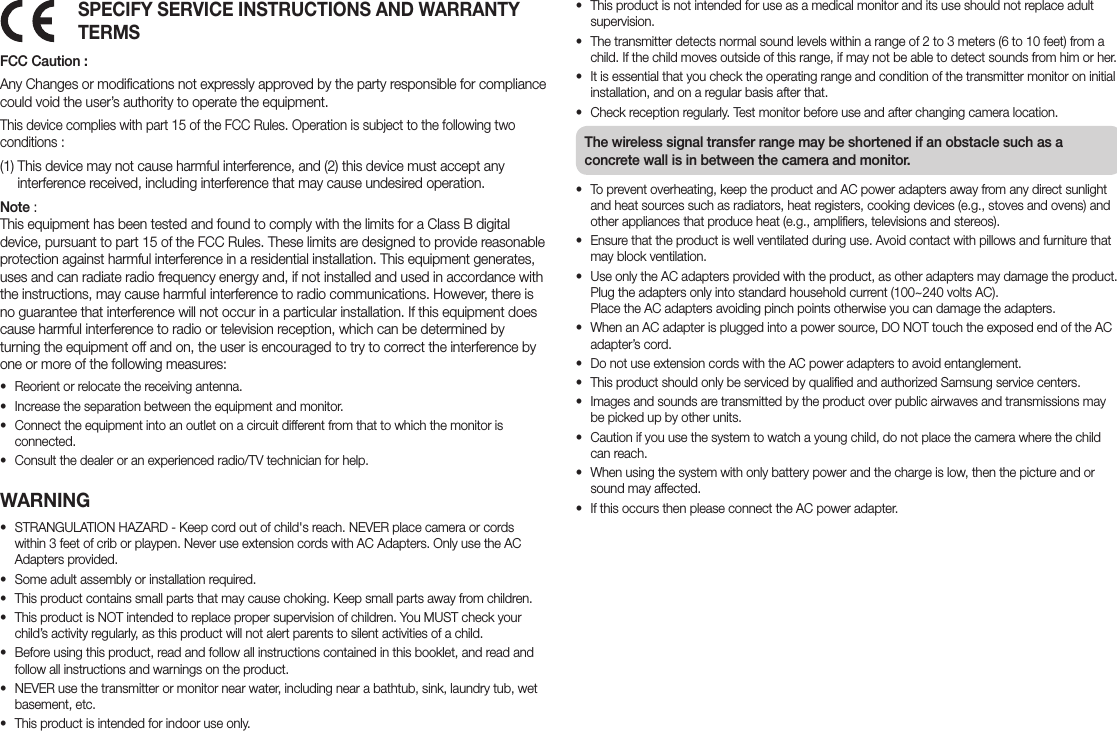 SPECIFY SERVICE INSTRUCTIONS AND WARRANTY TERMSFCC Caution :Any Changes or modifications not expressly approved by the party responsible for compliance could void the user’s authority to operate the equipment. This device complies with part 15 of the FCC Rules. Operation is subject to the following two conditions : (1)  This device may not cause harmful interference, and (2) this device must accept any interference received, including interference that may cause undesired operation.Note :  This equipment has been tested and found to comply with the limits for a Class B digital device, pursuant to part 15 of the FCC Rules. These limits are designed to provide reasonable protection against harmful interference in a residential installation. This equipment generates, uses and can radiate radio frequency energy and, if not installed and used in accordance with the instructions, may cause harmful interference to radio communications. However, there is no guarantee that interference will not occur in a particular installation. If this equipment does cause harmful interference to radio or television reception, which can be determined by turning the equipment off and on, the user is encouraged to try to correct the interference by one or more of the following measures:• Reorient or relocate the receiving antenna.• Increase the separation between the equipment and monitor.• Connect the equipment into an outlet on a circuit different from that to which the monitor is connected.• Consult the dealer or an experienced radio/TV technician for help.WARNING• STRANGULATION HAZARD - Keep cord out of child&apos;s reach. NEVER place camera or cords within 3 feet of crib or playpen. Never use extension cords with AC Adapters. Only use the AC Adapters provided.• Some adult assembly or installation required.• This product contains small parts that may cause choking. Keep small parts away from children.• This product is NOT intended to replace proper supervision of children. You MUST check your child’s activity regularly, as this product will not alert parents to silent activities of a child.• Before using this product, read and follow all instructions contained in this booklet, and read and follow all instructions and warnings on the product. • NEVER use the transmitter or monitor near water, including near a bathtub, sink, laundry tub, wet basement, etc.• This product is intended for indoor use only.• This product is not intended for use as a medical monitor and its use should not replace adult supervision.• The transmitter detects normal sound levels within a range of 2 to 3 meters (6 to 10 feet) from a child. If the child moves outside of this range, if may not be able to detect sounds from him or her.• It is essential that you check the operating range and condition of the transmitter monitor on initial installation, and on a regular basis after that.• Check reception regularly. Test monitor before use and after changing camera location.The wireless signal transfer range may be shortened if an obstacle such as a concrete wall is in between the camera and monitor.• To prevent overheating, keep the product and AC power adapters away from any direct sunlight and heat sources such as radiators, heat registers, cooking devices (e.g., stoves and ovens) and other appliances that produce heat (e.g., amplifiers, televisions and stereos).• Ensure that the product is well ventilated during use. Avoid contact with pillows and furniture that may block ventilation.• Use only the AC adapters provided with the product, as other adapters may damage the product. Plug the adapters only into standard household current (100~240 volts AC).  Place the AC adapters avoiding pinch points otherwise you can damage the adapters.• When an AC adapter is plugged into a power source, DO NOT touch the exposed end of the AC adapter’s cord.• Do not use extension cords with the AC power adapters to avoid entanglement.• This product should only be serviced by qualified and authorized Samsung service centers.• Images and sounds are transmitted by the product over public airwaves and transmissions may be picked up by other units.• Caution if you use the system to watch a young child, do not place the camera where the child can reach.• When using the system with only battery power and the charge is low, then the picture and or sound may affected.• If this occurs then please connect the AC power adapter. 