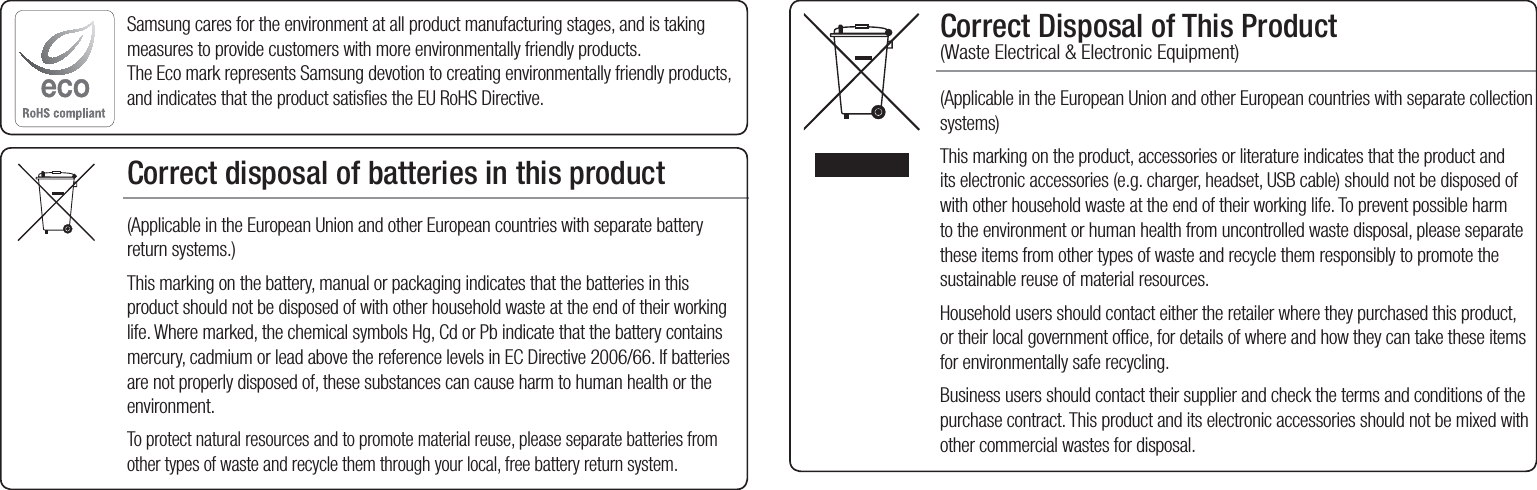Correct Disposal of This Product  (Waste Electrical &amp; Electronic Equipment)(Applicable in the European Union and other European countries with separate collection systems)This marking on the product, accessories or literature indicates that the product and its electronic accessories (e.g. charger, headset, USB cable) should not be disposed of with other household waste at the end of their working life. To prevent possible harm to the environment or human health from uncontrolled waste disposal, please separate these items from other types of waste and recycle them responsibly to promote the sustainable reuse of material resources.Household users should contact either the retailer where they purchased this product, or their local government office, for details of where and how they can take these items for environmentally safe recycling.  Business users should contact their supplier and check the terms and conditions of the purchase contract. This product and its electronic accessories should not be mixed with other commercial wastes for disposal.Correct disposal of batteries in this product(Applicable in the European Union and other European countries with separate battery return systems.)This marking on the battery, manual or packaging indicates that the batteries in this product should not be disposed of with other household waste at the end of their working life. Where marked, the chemical symbols Hg, Cd or Pb indicate that the battery contains mercury, cadmium or lead above the reference levels in EC Directive 2006/66. If batteries are not properly disposed of, these substances can cause harm to human health or the environment. To protect natural resources and to promote material reuse, please separate batteries from other types of waste and recycle them through your local, free battery return system.Samsung cares for the environment at all product manufacturing stages, and is taking measures to provide customers with more environmentally friendly products. The Eco mark represents Samsung devotion to creating environmentally friendly products, and indicates that the product satisfies the EU RoHS Directive. 