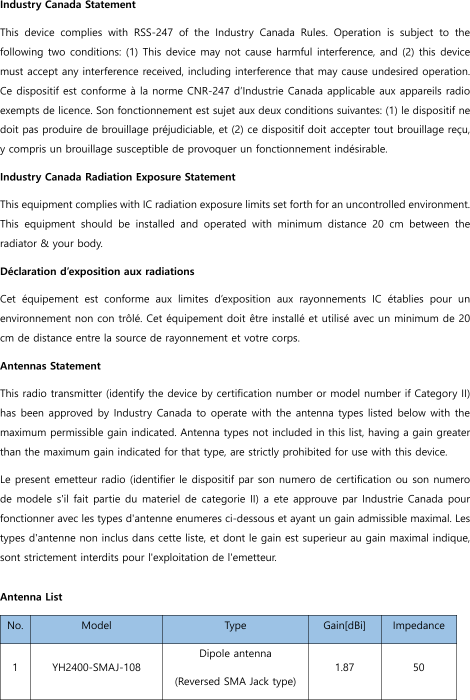 Industry Canada Statement   This  device  complies  with  RSS-247  of  the  Industry  Canada  Rules. Operation is subject to the following two conditions: (1) This device may not cause harmful interference, and (2) this device must accept any interference received, including interference that may cause undesired operation. Ce dispositif est conforme à la norme CNR-247 d’Industrie Canada applicable aux appareils radio exempts de licence. Son fonctionnement est sujet aux deux conditions suivantes: (1) le dispositif ne doit pas produire de brouillage préjudiciable, et (2) ce dispositif doit accepter tout brouillage reçu, y compris un brouillage susceptible de provoquer un fonctionnement indésirable.   Industry Canada Radiation Exposure Statement   This equipment complies with IC radiation exposure limits set forth for an uncontrolled environment. This  equipment  should  be  installed  and  operated  with  minimum  distance 20 cm between the radiator &amp; your body.   Déclaration d’exposition aux radiations   Cet  équipement  est  conforme  aux  limites  d’exposition  aux  rayonnements  IC  établies  pour  un environnement non con trôlé. Cet équipement doit être installé et utilisé avec un minimum de 20 cm de distance entre la source de rayonnement et votre corps. Antennas Statement This radio transmitter (identify the device by certification number or model number if Category II) has been approved by Industry Canada to operate with the antenna types listed below with the maximum permissible gain indicated. Antenna types not included in this list, having a gain greater than the maximum gain indicated for that type, are strictly prohibited for use with this device. Le present emetteur radio (identifier le dispositif par son numero de certification ou son numero de modele s&apos;il  fait partie du materiel de categorie II) a ete approuve par Industrie Canada pour fonctionner avec les types d&apos;antenne enumeres ci-dessous et ayant un gain admissible maximal. Les types d&apos;antenne non inclus dans cette liste, et dont le gain est superieur au gain maximal indique, sont strictement interdits pour l&apos;exploitation de l&apos;emetteur.  Antenna List No.  Model  Type  Gain[dBi]  Impedance 1  YH2400-SMAJ-108 Dipole antenna (Reversed SMA Jack type) 1.87  50 