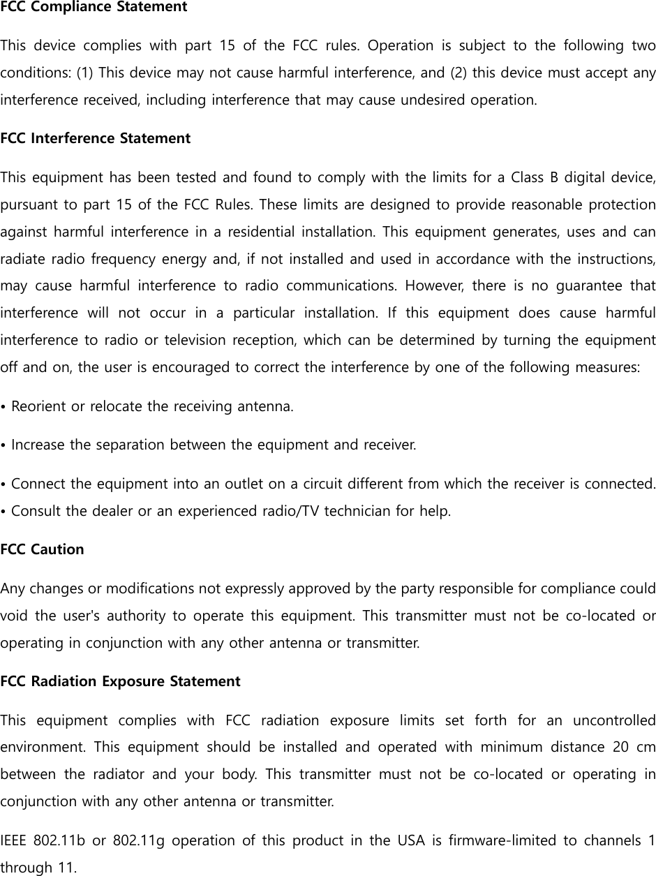 FCC Compliance Statement This  device  complies  with  part  15  of  the  FCC  rules.  Operation  is  subject  to  the  following  two conditions: (1) This device may not cause harmful interference, and (2) this device must accept any interference received, including interference that may cause undesired operation.   FCC Interference Statement   This equipment has been tested and found to comply with the limits for a Class B digital device, pursuant to part 15 of the FCC Rules. These limits are designed to provide reasonable protection against harmful interference in a residential installation. This equipment generates, uses and can radiate radio frequency energy and, if not installed and used in accordance with the instructions, may  cause  harmful  interference  to  radio  communications.  However,  there  is  no  guarantee  that interference  will  not  occur  in  a  particular  installation.  If  this  equipment  does  cause  harmful interference to radio or television reception, which can be determined by turning the equipment off and on, the user is encouraged to correct the interference by one of the following measures: • Reorient or relocate the receiving antenna. • Increase the separation between the equipment and receiver.   • Connect the equipment into an outlet on a circuit different from which the receiver is connected. • Consult the dealer or an experienced radio/TV technician for help.   FCC Caution   Any changes or modifications not expressly approved by the party responsible for compliance could void  the  user&apos;s authority  to  operate  this  equipment.  This  transmitter must  not  be  co-located  or operating in conjunction with any other antenna or transmitter. FCC Radiation Exposure Statement   This  equipment  complies  with  FCC  radiation  exposure  limits  set  forth  for  an  uncontrolled environment.  This  equipment  should  be  installed  and  operated  with minimum distance 20 cm between the radiator and your body. This transmitter must not be  co-located  or  operating  in conjunction with any other antenna or transmitter.   IEEE 802.11b or  802.11g  operation of this product  in the  USA  is firmware-limited to  channels  1 through 11.     