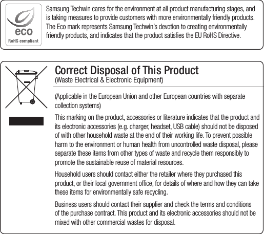 Correct Disposal of This Product  (Waste Electrical &amp; Electronic Equipment)(Applicable in the European Union and other European countries with separate collection systems)This marking on the product, accessories or literature indicates that the product and its electronic accessories (e.g. charger, headset, USB cable) should not be disposed of with other household waste at the end of their working life. To prevent possible harm to the environment or human health from uncontrolled waste disposal, please separate these items from other types of waste and recycle them responsibly to promote the sustainable reuse of material resources.Household users should contact either the retailer where they purchased this product, or their local government office, for details of where and how they can take these items for environmentally safe recycling.  Business users should contact their supplier and check the terms and conditions of the purchase contract. This product and its electronic accessories should not be mixed with other commercial wastes for disposal.Samsung Techwin cares for the environment at all product manufacturing stages, and is taking measures to provide customers with more environmentally friendly products. The Eco mark represents Samsung Techwin’s devotion to creating environmentally friendly products, and indicates that the product satisfies the EU RoHS Directive. 