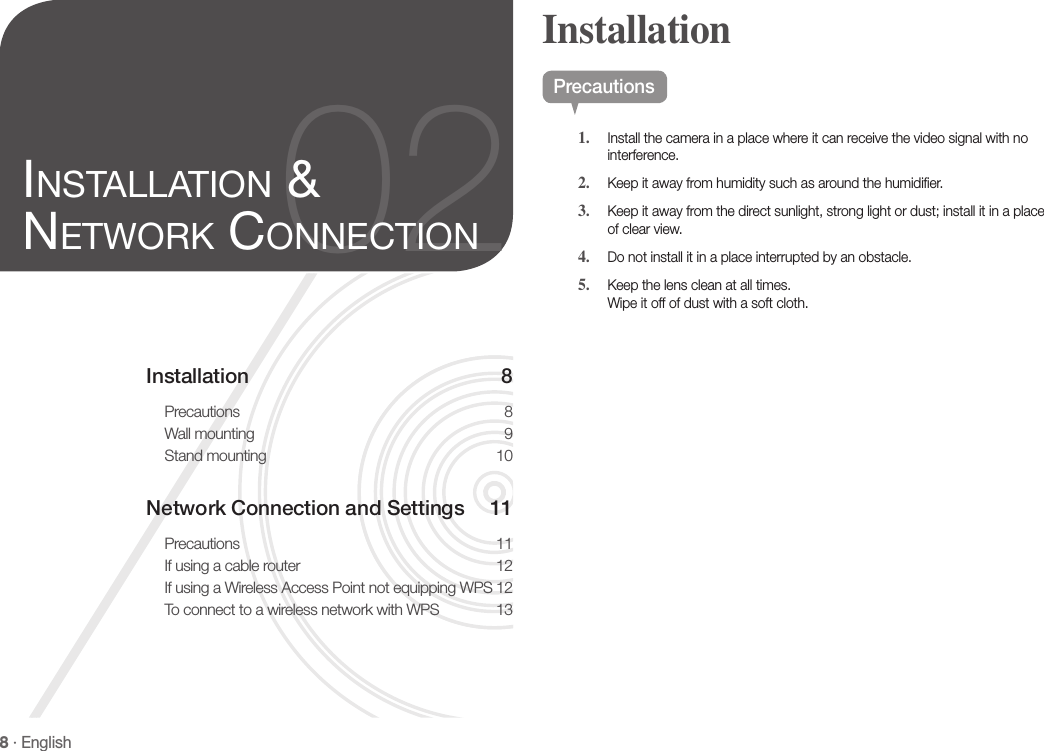8 · EnglishInstallation 8Precautions 8Wall mounting  9Stand mounting  10Network Connection and Settings  11Precautions 11If using a cable router  12If using a Wireless Access Point not equipping WPS 12To connect to a wireless network with WPS  1302inStallation &amp; network ConneCtionPrecautions1.  Install the camera in a place where it can receive the video signal with no interference.2.  Keep it away from humidity such as around the humidifier.3.  Keep it away from the direct sunlight, strong light or dust; install it in a place of clear view.4.  Do not install it in a place interrupted by an obstacle.5.  Keep the lens clean at all times. Wipe it off of dust with a soft cloth.Installation