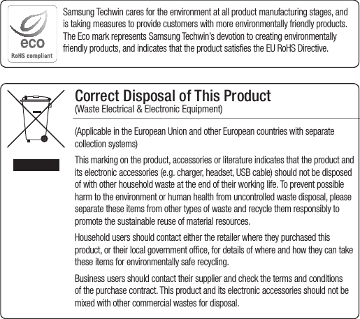Correct Disposal of This Product  (Waste Electrical &amp; Electronic Equipment)(Applicable in the European Union and other European countries with separate collection systems)This marking on the product, accessories or literature indicates that the product and its electronic accessories (e.g. charger, headset, USB cable) should not be disposed of with other household waste at the end of their working life. To prevent possible harm to the environment or human health from uncontrolled waste disposal, please separate these items from other types of waste and recycle them responsibly to promote the sustainable reuse of material resources.Household users should contact either the retailer where they purchased this product, or their local government office, for details of where and how they can take these items for environmentally safe recycling. Business users should contact their supplier and check the terms and conditions of the purchase contract. This product and its electronic accessories should not be mixed with other commercial wastes for disposal.Samsung Techwin cares for the environment at all product manufacturing stages, and is taking measures to provide customers with more environmentally friendly products. The Eco mark represents Samsung Techwin’s devotion to creating environmentally friendly products, and indicates that the product satisfies the EU RoHS Directive. 