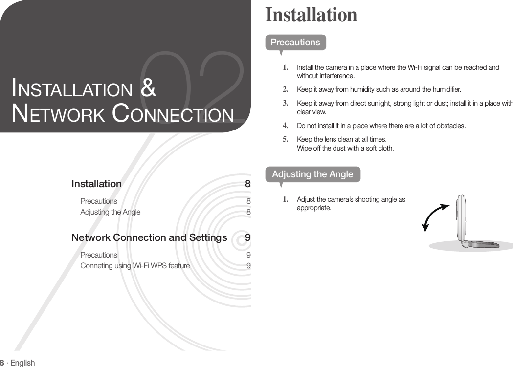 8 · EnglishInstallation 8Precautions 8Adjusting the Angle  8Network Connection and Settings  9Precautions 9Conneting using Wi-Fi WPS feature  902inStallation &amp; network ConneCtionPrecautions1.  Install the camera in a place where the Wi-Fi signal can be reached and without interference.2.  Keep it away from humidity such as around the humidifier.3.  Keep it away from direct sunlight, strong light or dust; install it in a place with clear view.4.  Do not install it in a place where there are a lot of obstacles. 5.  Keep the lens clean at all times. Wipe off the dust with a soft cloth.Adjusting the Angle1.  Adjust the camera’s shooting angle as appropriate.Installation