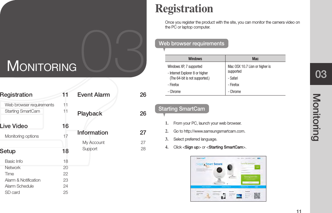 1103MonitoringRegistration 11Web browser requirements  11Starting SmartCam  11Live Video  16Monitoring options  17Setup   18Basic Info  18Network   20Time 22Alarm &amp; Notification  23Alarm Schedule  24SD card  25Event Alarm   26Playback 26Information 27My Account  27Support 2803MonitorinGOnce you register the product with the site, you can monitor the camera video on the PC or laptop computer.Web browser requirementsWindows MacWindows XP, 7 supported-  Internet Explorer 8 or higher (The 64-bit is not supported.)- Firefox- ChromeMac OSX 10.7 Lion or higher is supported- Safari- Firefox- ChromeStarting SmartCam1.  From your PC, launch your web browser.2.  Go to http://www.samsungsmartcam.com.3.  Select preferred language.4.  Click &lt;Sign up&gt; or &lt;Starting SmartCam&gt;. Registration