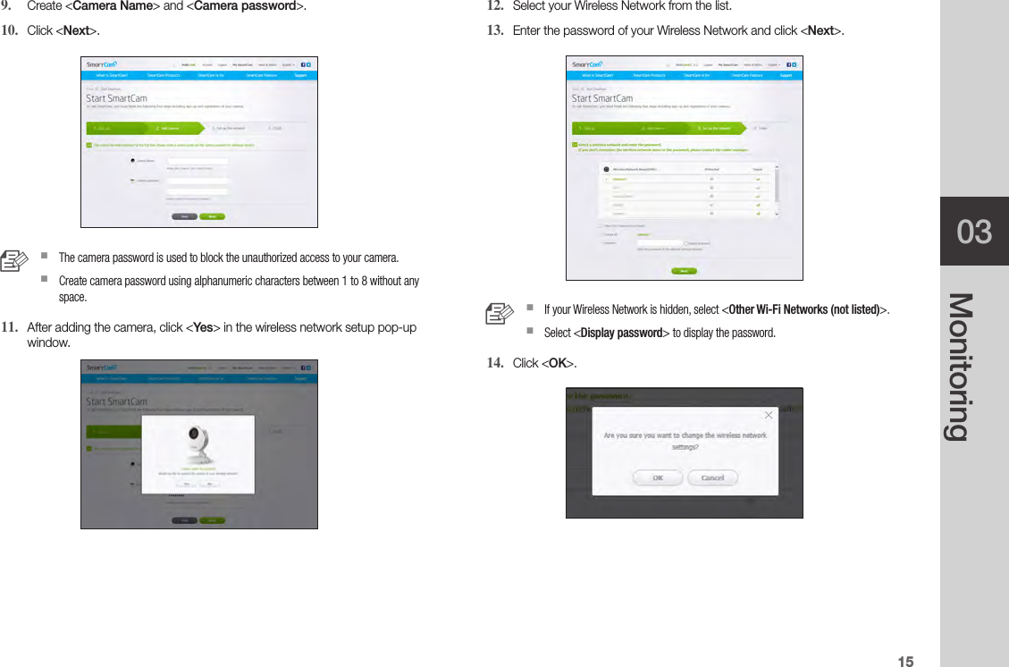 1503Monitoring9.  Create &lt;Camera Name&gt; and &lt;Camera password&gt;.10.  Click &lt;Next&gt;. n `The camera password is used to block the unauthorized access to your camera. `Create camera password using alphanumeric characters between 1 to 8 without any space.11.  After adding the camera, click &lt;Yes&gt; in the wireless network setup pop-up window.12.  Select your Wireless Network from the list.13.  Enter the password of your Wireless Network and click &lt;Next&gt;. n `If your Wireless Network is hidden, select &lt;Other Wi-Fi Networks (not listed)&gt;. `Select &lt;Display password&gt; to display the password.14.  Click &lt;OK&gt;.