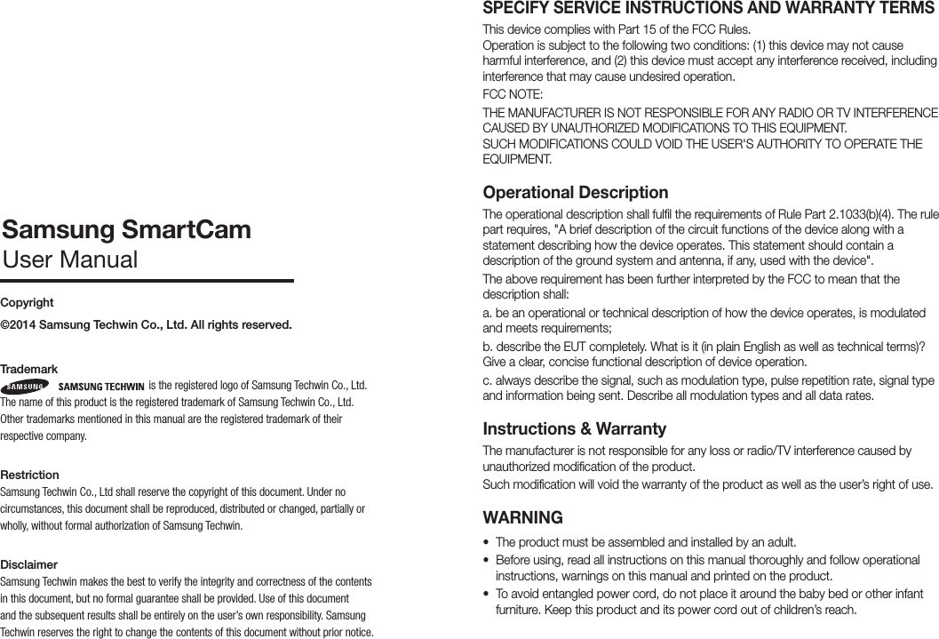 SPECIFY SERVICE INSTRUCTIONS AND WARRANTY TERMSThis device complies with Part 15 of the FCC Rules. Operation is subject to the following two conditions: (1) this device may not cause harmful interference, and (2) this device must accept any interference received, including interference that may cause undesired operation.FCC NOTE:THE MANUFACTURER IS NOT RESPONSIBLE FOR ANY RADIO OR TV INTERFERENCE CAUSED BY UNAUTHORIZED MODIFICATIONS TO THIS EQUIPMENT. SUCH MODIFICATIONS COULD VOID THE USER&apos;S AUTHORITY TO OPERATE THE EQUIPMENT.Operational Description The operational description shall fulfil the requirements of Rule Part 2.1033(b)(4). The rule part requires, &quot;A brief description of the circuit functions of the device along with a statement describing how the device operates. This statement should contain a description of the ground system and antenna, if any, used with the device&quot;. The above requirement has been further interpreted by the FCC to mean that the description shall:a. be an operational or technical description of how the device operates, is modulated and meets requirements;b. describe the EUT completely. What is it (in plain English as well as technical terms)? Give a clear, concise functional description of device operation.c. always describe the signal, such as modulation type, pulse repetition rate, signal type and information being sent. Describe all modulation types and all data rates.Instructions &amp; WarrantyThe manufacturer is not responsible for any loss or radio/TV interference caused by unauthorized modification of the product.Such modification will void the warranty of the product as well as the user’s right of use.WARNING• The product must be assembled and installed by an adult.• Before using, read all instructions on this manual thoroughly and follow operational instructions, warnings on this manual and printed on the product.• To avoid entangled power cord, do not place it around the baby bed or other infant furniture. Keep this product and its power cord out of children’s reach.Copyright©2014 Samsung Techwin Co., Ltd. All rights reserved.Trademark is the registered logo of Samsung Techwin Co., Ltd.  The name of this product is the registered trademark of Samsung Techwin Co., Ltd.Other trademarks mentioned in this manual are the registered trademark of their respective company.RestrictionSamsung Techwin Co., Ltd shall reserve the copyright of this document. Under no circumstances, this document shall be reproduced, distributed or changed, partially or wholly, without formal authorization of Samsung Techwin.DisclaimerSamsung Techwin makes the best to verify the integrity and correctness of the contents in this document, but no formal guarantee shall be provided. Use of this document and the subsequent results shall be entirely on the user’s own responsibility. Samsung Techwin reserves the right to change the contents of this document without prior notice.Samsung SmartCamUser Manual