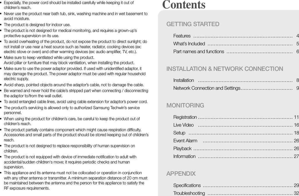 • Especially, the power cord should be installed carefully while keeping it out of children’s reach.• Never use the product near bath tub, sink, washing machine and in wet basement to avoid moisture.• The product is designed for indoor use.• The product is not designed for medical monitoring, and requires a grown-up’s protective supervision on its use.• To avoid overheating of the product, do not expose the product to direct sunlight; do not install or use near a heat source such as heater, radiator, cooking devices (ex: electric stove or oven) and other warming devices (ex: audio amplifier, TV, etc.).• Make sure to keep ventilated while using the product. Avoid pillar or furniture that may block ventilation, when installing the product.• Make sure to use the power adaptor provided. If used with unidentified adaptor, it may damage the product. The power adaptor must be used with regular household electric supply.• Avoid sharp, pointed objects around the adaptor’s cable, not to damage the cable.• Be warned and never hold the cable’s stripped part when connecting / disconnecting the adaptor to/from the wall outlet.• To avoid entangled cable lines, avoid using cable extension for adaptor’s power cord.• The product’s servicing is allowed only to authorized Samsung Techwin’s service personnel.• When using the product for children’s care, be careful to keep the product out of children’s reach.• The product partially contains component which might cause respiration difficulty. Accessories and small parts of the product should be stored keeping out of children’s reach.• The product is not designed to replace responsibility of human supervision on children.• The product is not equipped with device of immediate notification to adult with accidental/sudden children‘s move; it requires periodic checks and human supervision.• This appliance and its antenna must not be collocated or operation in conjunction with any other antenna or transmitter. A minimum separation distance of 20 cm must be maintained between the antenna and the person for this appliance to satisfy the RF exposure requirements. Contents GETTING STARTEDFeatures ……………………………………………………… 4What’s Included ……………………………………………… 5Part names and functions …………………………………… 6INSTALLATION &amp; NETWORK CONNECTIONInstallation …………………………………………………… 8Network Connection and Settings …………………………… 9MONITORINGRegistration …………………………………………………… 11Live Video …………………………………………………… 16Setup  ………………………………………………………… 18Event Alarm  ………………………………………………… 26Playback ……………………………………………………… 26Information …………………………………………………… 27APPENDIXSpecifications ………………………………………………… 29Troubleshooting ……………………………………………… 32