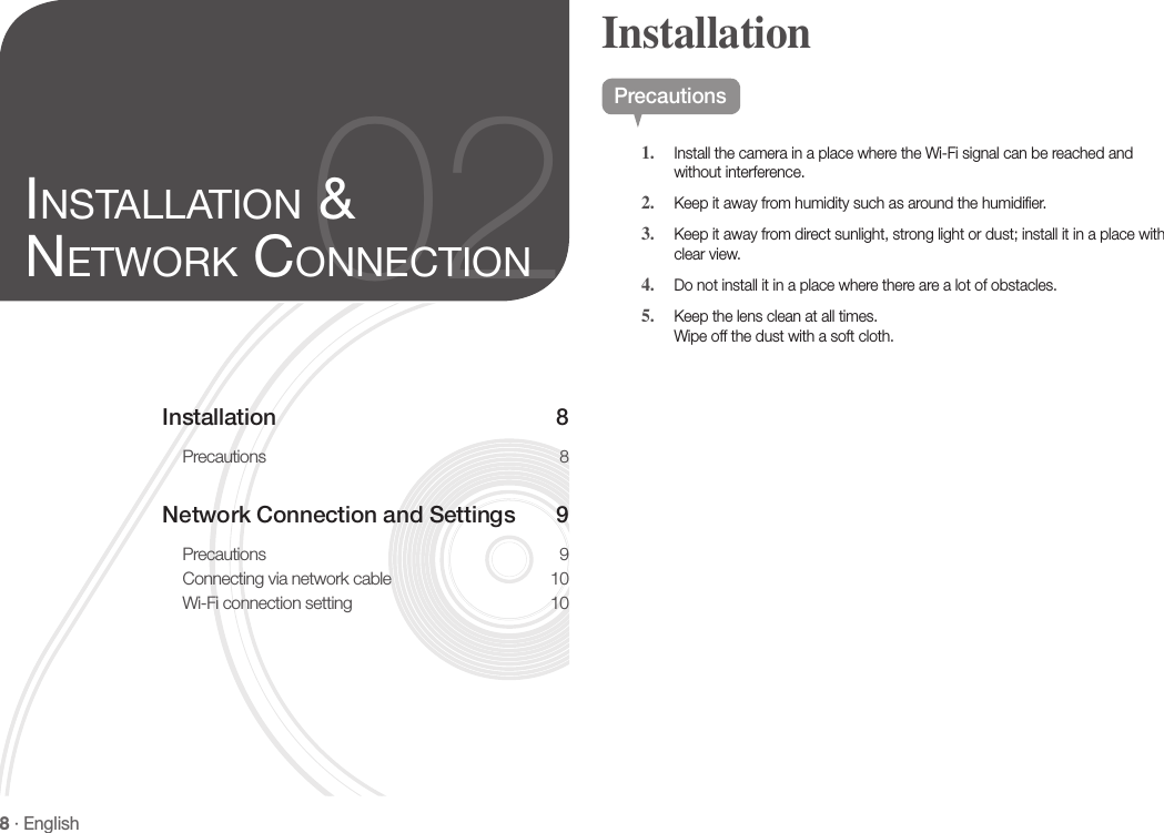 8 · EnglishInstallation 8Precautions 8Network Connection and Settings  9Precautions 9Connecting via network cable  10Wi-Fi connection setting  1002inStallation &amp; network ConneCtionPrecautions1.  Install the camera in a place where the Wi-Fi signal can be reached and without interference.2.  Keep it away from humidity such as around the humidifier.3.  Keep it away from direct sunlight, strong light or dust; install it in a place with clear view.4.  Do not install it in a place where there are a lot of obstacles. 5.  Keep the lens clean at all times. Wipe off the dust with a soft cloth.Installation