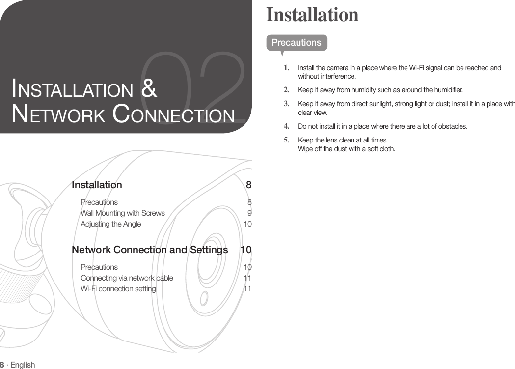 8 · EnglishInstallation 8Precautions 8Wall Mounting with Screws  9Adjusting the Angle  10Network Connection and Settings  10Precautions 10Connecting via network cable  11Wi-Fi connection setting  1102INSTALLATION &amp; NETWORK CONNECTIONPrecautions1.  Install the camera in a place where the Wi-Fi signal can be reached and without interference.2.  Keep it away from humidity such as around the humidifier.3.  Keep it away from direct sunlight, strong light or dust; install it in a place with clear view.4.  Do not install it in a place where there are a lot of obstacles. 5.  Keep the lens clean at all times.Wipe off the dust with a soft cloth.Installation