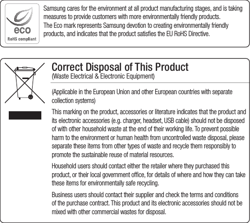 Correct Disposal of This Product (Waste Electrical &amp; Electronic Equipment)(Applicable in the European Union and other European countries with separate collection systems)This marking on the product, accessories or literature indicates that the product and its electronic accessories (e.g. charger, headset, USB cable) should not be disposed of with other household waste at the end of their working life. To prevent possible harm to the environment or human health from uncontrolled waste disposal, please separate these items from other types of waste and recycle them responsibly to promote the sustainable reuse of material resources.Household users should contact either the retailer where they purchased this product, or their local government office, for details of where and how they can take these items for environmentally safe recycling. Business users should contact their supplier and check the terms and conditions of the purchase contract. This product and its electronic accessories should not be mixed with other commercial wastes for disposal.Samsung cares for the environment at all product manufacturing stages, and is taking measures to provide customers with more environmentally friendly products.The Eco mark represents Samsung devotion to creating environmentally friendly products, and indicates that the product satisfies the EU RoHS Directive. 