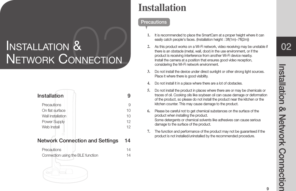 902Installation &amp; Network Connection02inStallation &amp; network ConneCtionPrecautions1.  It is recommended to place the SmartCam at a proper height where it can easily catch people&apos;s faces. (Installation height : 3ft(1m)~7ft(2m))2.  As this product works on a Wi-Fi network, video receiving may be unstable if there is an obstacle (metal, wall, door) in the use environment, or if the product is receiving interference from another Wi-Fi device nearby. Install the camera at a position that ensures good video reception, considering the Wi-Fi network environment.3.  Do not install the device under direct sunlight or other strong light sources. Place it where there is good visibility.4.  Do not install it in a place where there are a lot of obstacles. 5.  Do not install the product in places where there are or may be chemicals or traces of oil. Cooking oils like soybean oil can cause damage or deformation of the product, so please do not install the product near the kitchen or the kitchen counter. This may cause damage to the product.6.  Please be careful not to get chemical substances on the surface of the product when installing the product.  Some detergents or chemical solvents like adhesives can cause serious damage to the surface of the product.7.  The function and performance of the product may not be guaranteed if the product is not installed/uninstalled by the recommended procedure.InstallationRESETInstallation 9Precautions 9On flat surface  10Wall installation  10Power Supply  12Web Install  12Network Connection and Settings  14Precautions 14Connection using the BLE function  14