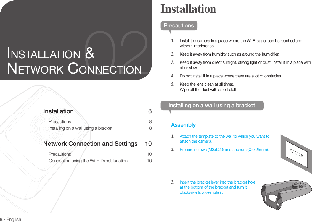 8 · EnglishInstallation 8Precautions 8Installing on a wall using a bracket  8Network Connection and Settings  10Precautions 10Connection using the Wi-Fi Direct function  1002inStallation &amp; network ConneCtionPrecautions1.  Install the camera in a place where the Wi-Fi signal can be reached and without interference.2.  Keep it away from humidity such as around the humidifier.3.  Keep it away from direct sunlight, strong light or dust; install it in a place with clear view.4.  Do not install it in a place where there are a lot of obstacles. 5.  Keep the lens clean at all times. Wipe off the dust with a soft cloth.Installing on a wall using a bracketAssembly1.  Attach the template to the wall to which you want to attach the camera.2.  Prepare screws (M3xL20) and anchors (Φ5x25mm).3.  Insert the bracket lever into the bracket hole at the bottom of the bracket and turn it clockwise to assemble it.Installation