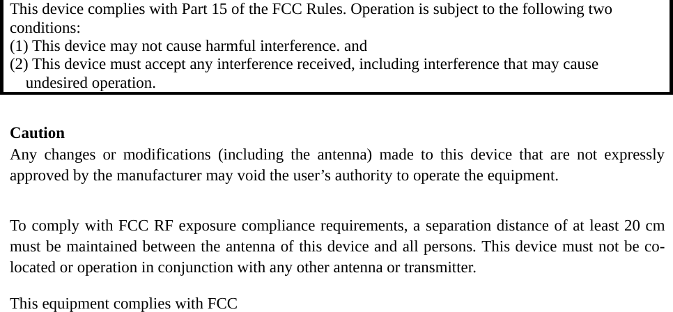 This device complies with Part 15 of the FCC Rules. Operation is subject to the following two conditions: (1) This device may not cause harmful interference. and   (2) This device must accept any interference received, including interference that may cause undesired operation.  Caution  Any changes or modifications (including the antenna) made to this device that are not expressly approved by the manufacturer may void the user’s authority to operate the equipment.    To comply with FCC RF exposure compliance requirements, a separation distance of at least 20 cm must be maintained between the antenna of this device and all persons. This device must not be co-located or operation in conjunction with any other antenna or transmitter. This equipment complies with FCC    
