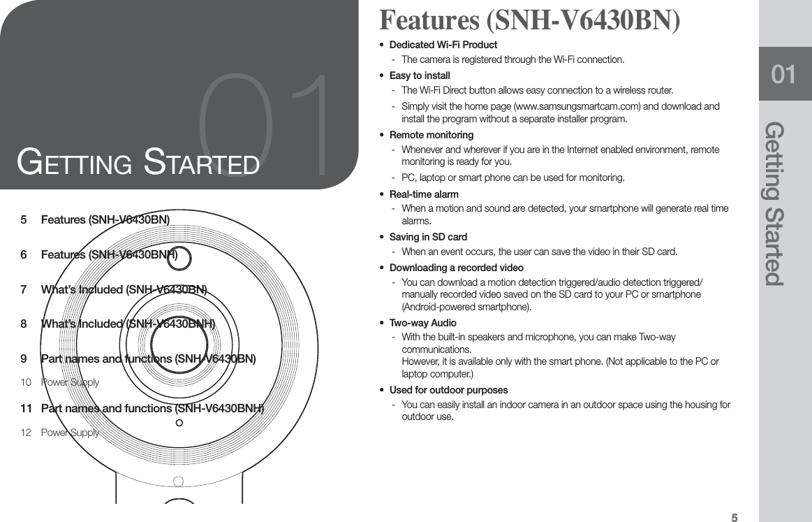 501Getting Started5 Features (SNH-V6430BN)6 Features (SNH-V6430BNH)7  What’s Included (SNH-V6430BN)8  What’s Included (SNH-V6430BNH)9  Part names and functions (SNH-V6430BN)10 Power Supply11  Part names and functions (SNH-V6430BNH)12 Power Supply01GETTING STARTEDo Dedicated Wi-Fi Product - The camera is registered through the Wi-Fi connection.o Easy to install - The Wi-Fi Direct button allows easy connection to a wireless router. - Simply visit the home page (www.samsungsmartcam.com) and download and install the program without a separate installer program.o Remote monitoring - Whenever and wherever if you are in the Internet enabled environment, remote monitoring is ready for you. - PC, laptop or smart phone can be used for monitoring.o Real-time alarm - When a motion and sound are detected, your smartphone will generate real time alarms.o Saving in SD card - When an event occurs, the user can save the video in their SD card.o Downloading a recorded video  - You can download a motion detection triggered/audio detection triggered/manually recorded video saved on the SD card to your PC or smartphone (Android-powered smartphone).o Two-way Audio - With the built-in speakers and microphone, you can make Two-way communications. However, it is available only with the smart phone. (Not applicable to the PC or laptop computer.)o Used for outdoor purposes   - You can easily install an indoor camera in an outdoor space using the housing for outdoor use.  Features (SNH-V6430BN)