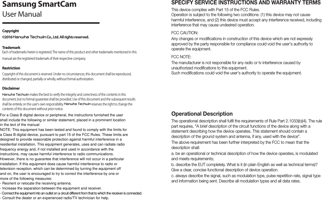 SPECIFY SERVICE INSTRUCTIONS AND WARRANTY TERMSThis device complies with Part 15 of the FCC Rules. Operation is subject to the following two conditions: (1) this device may not cause harmful interference, and (2) this device must accept any interference received, including interference that may cause undesired operation.FCC CAUTION:Any changes or modifications in construction of this device which are not expressly approved by the party responsible for compliance could void the user&apos;s authority to operate the equipment.FCC NOTE:The manufacturer is not responsible for any radio or tv interference caused by unauthorized modifications to this equipment. Such modifications could void the user&apos;s authority to operate the equipment.Operational Description The operational description shall fulfil the requirements of Rule Part 2.1033(b)(4). The rule part requires, &quot;A brief description of the circuit functions of the device along with a statement describing how the device operates. This statement should contain a description of the ground system and antenna, if any, used with the device&quot;. The above requirement has been further interpreted by the FCC to mean that the description shall:a. be an operational or technical description of how the device operates, is modulated and meets requirements;b. describe the EUT completely. What is it (in plain English as well as technical terms)? Give a clear, concise functional description of device operation.c. always describe the signal, such as modulation type, pulse repetition rate, signal type and information being sent. Describe all modulation types and all data rates.Copyright ©2016 +DQZKD7HFKZLQ Co., Ltd. All rights reserved.TrademarkEach of trademarks herein is registered. The name of this product and other trademarks mentioned in this manual are the registered trademark of their respective company.RestrictionCopyright of this document is reserved. Under no circumstances, this document shall be reproduced, distributed or changed, partially or wholly, without formal authorization. Disclaimer+DQZKD7HFKZLQ makes the best to verify the integrity and correctness of the contents in this document, but no formal guarantee shall be provided. Use of this document and the subsequent results shall be entirely on the user’s own responsibility. +DQZKD7HFKZLQ reserves the right to change the contents of this document without prior notice.Samsung SmartCamUser ManualFor a Class B digital device or peripheral, the instructions furnished the usershall include the following or similar statement, placed in a prominent location in the text of the manual:NOTE: This equipment has been tested and found to comply with the limits fora Class B digital device, pursuant to part 15 of the FCC Rules. These limits aredesigned to provide reasonable protection against harmful interference in aresidential installation. This equipment generates, uses and can radiate radiofrequency energy and, if not installed and used in accordance with theinstructions, may cause harmful interference to radio communications.However, there is no guarantee that interference will not occur in a particularinstallation. If this equipment does cause harmful interference to radio ortelevision reception, which can be determined by turning the equipment off and on, the user is encouraged to try to correct the interference by one ormore of the following measures:- Reorient or relocate the receiving antenna.- Increase the separation between the equipment and receiver.- Connect the equipment into an outlet on a circuit different from that to which the receiver is connected.- Consult the dealer or an experienced radio/TV technician for help.