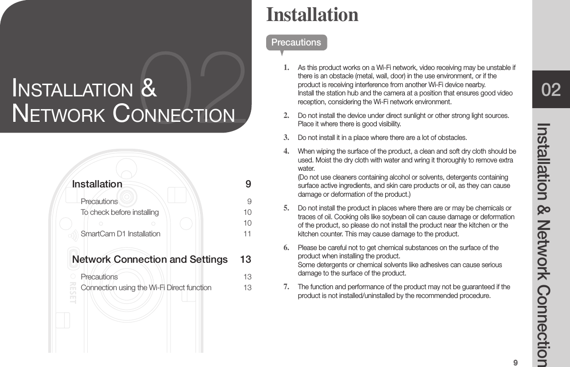 902Installation &amp; Network ConnectionRESETInstallation 9Precautions 9To check before installing  10차차차 차차차차  10SmartCam D1 Installation  11Network Connection and Settings  13Precautions 13Connection using the Wi-Fi Direct function  1302inStallation &amp; network ConneCtionPrecautions1.  As this product works on a Wi-Fi network, video receiving may be unstable if there is an obstacle (metal, wall, door) in the use environment, or if the product is receiving interference from another Wi-Fi device nearby. Install the station hub and the camera at a position that ensures good video reception, considering the Wi-Fi network environment.2.  Do not install the device under direct sunlight or other strong light sources. Place it where there is good visibility.3.  Do not install it in a place where there are a lot of obstacles. 4.  When wiping the surface of the product, a clean and soft dry cloth should be used. Moist the dry cloth with water and wring it thoroughly to remove extra water.  (Do not use cleaners containing alcohol or solvents, detergents containing surface active ingredients, and skin care products or oil, as they can cause damage or deformation of the product.)5.  Do not install the product in places where there are or may be chemicals or traces of oil. Cooking oils like soybean oil can cause damage or deformation of the product, so please do not install the product near the kitchen or the kitchen counter. This may cause damage to the product.6.  Please be careful not to get chemical substances on the surface of the product when installing the product.  Some detergents or chemical solvents like adhesives can cause serious damage to the surface of the product.7.  The function and performance of the product may not be guaranteed if the product is not installed/uninstalled by the recommended procedure.Installation