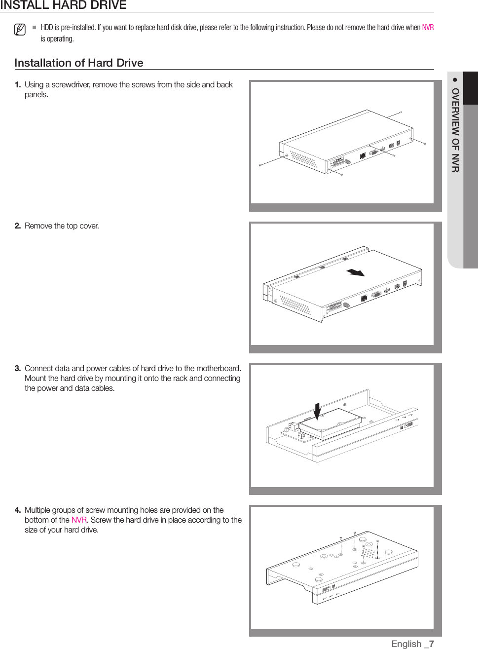 INSTALL HARD DRIVE M  `HDD is pre-installed. If you want to replace hard disk drive, please refer to the following instruction. Please do not remove the hard drive when NVR is operating.Installation of Hard Drive1.  Using a screwdriver, remove the screws from the side and back panels.2.  Remove the top cover.3.  Connect data and power cables of hard drive to the motherboard. Mount the hard drive by mounting it onto the rack and connecting the power and data cables.4.  Multiple groups of screw mounting holes are provided on the bottom of the NVR. Screw the hard drive in place according to the size of your hard drive.HDMIVGA 12VCAUTIONRISK OF ELECTRI SHOCKDO NOT OPENCAUTION : TO REDUCE THE RISK OF ELECTRICAL SHOCK                   DO NOT OPEN COVERS. NO USER SERVICEABLE                   PARTS INSIDE. REFER SERVICING TO QUALIFIED                   SERVICE PERSONNEL. WARNING : TO PREVENT FIRE OR SHOCK HAZARD. DO NOT                    EXPOSE UNITS NOT SPECIFICALLY DESIGNED                    FOR OUTDOOR USE TO RAIN OR MOISTURE.WAN1 7USBREC NET PWRUSBREC NET PWREnglish _7●  OVERVIEW OF NVRHDMIVGA 12VCAUTIONRISK OF ELECTRI SHOCKDO NOT OPENCAUTION : TO REDUCE THE RISK OF ELECTRICAL SHOCK                   DO NOT OPEN COVERS. NO USER SERVICEABLE                   PARTS INSIDE. REFER SERVICING TO QUALIFIED                   SERVICE PERSONNEL. WARNING : TO PREVENT FIRE OR SHOCK HAZARD. DO NOT                    EXPOSE UNITS NOT SPECIFICALLY DESIGNED                    FOR OUTDOOR USE TO RAIN OR MOISTURE.WAN