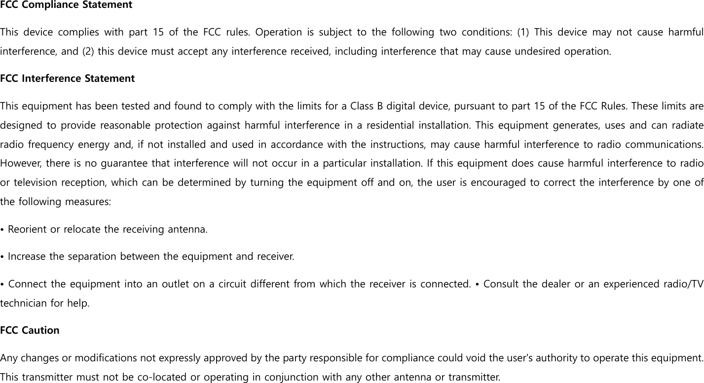 FCC Compliance Statement This device complies with part 15 of the FCC rules. Operation is subject to the following two conditions: (1) This device may not cause  harmful interference, and (2) this device must accept any interference received, including interference that may cause undesired operation.   FCC Interference Statement   This equipment has been tested and found to comply with the limits for a Class B digital device, pursuant to part 15 of the FCC Rules. These limits are designed to provide reasonable protection against harmful interference in a residential installation. This equipment generates, uses and can radiate radio frequency energy and, if not installed and used in accordance with the instructions, may cause harmful interference to radio communications. However, there is no guarantee that interference will not occur in a particular installation. If this equipment does cause harmful interference to radio or television reception, which can be determined by turning the equipment off and on, the user is encouraged to correct the interference by one of the following measures: • Reorient or relocate the receiving antenna. • Increase the separation between the equipment and receiver.   • Connect the equipment into an outlet on a circuit different from which the receiver is connected. • Consult the dealer or an experienced radio/TV technician for help.  FCC Caution   Any changes or modifications not expressly approved by the party responsible for compliance could void the user&apos;s authority to operate this equipment. This transmitter must not be co-located or operating in conjunction with any other antenna or transmitter.   