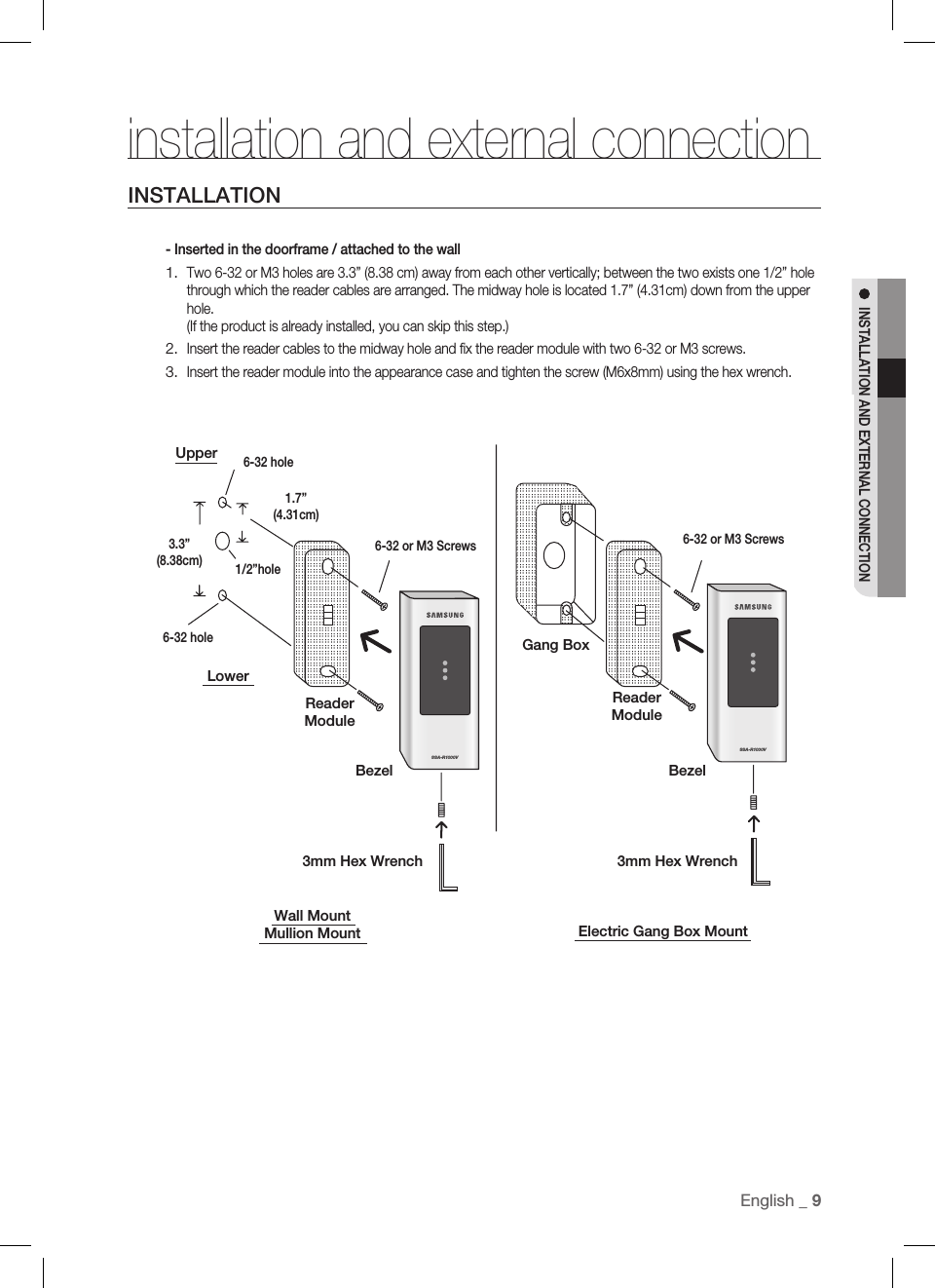 EnglisEnglish _ 9INSTALLATION AND EXTERNAL CONNECTIONSSA-R1000VSSA-R1000Vinstallation and external connectionINSTALLATION- Inserted in the doorframe / attached to the wallTwo 6-32 or M3 holes are 3.3” (8.38 cm) away from each other vertically; between the two exists one 1/2” hole through which the reader cables are arranged. The midway hole is located 1.7” (4.31cm) down from the upper hole.(If the product is already installed, you can skip this step.)Insert the reader cables to the midway hole and ﬁ x the reader module with two 6-32 or M3 screws.Insert the reader module into the appearance case and tighten the screw (M6x8mm) using the hex wrench.1.2.3.Electric Gang Box MountWall MountMullion MountLowerReaderModuleBezel6-32 hole3.3”(8.38cm)Upper6-32 hole1/2”hole1.7”(4.31cm)6-32 or M3 Screws 6-32 or M3 ScrewsReaderModuleBezelGang Box3mm Hex Wrench3mm Hex Wrench