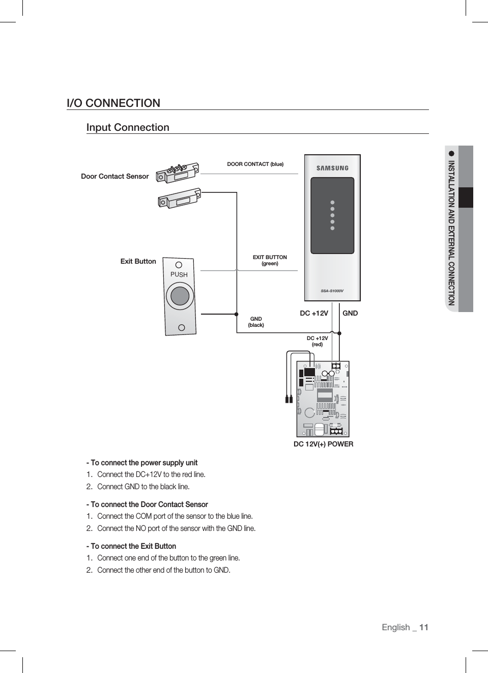 English English _ 11INSTALLATION AND EXTERNAL CONNECTIONI/O CONNECTIONInput Connection- To connect the power supply unitConnect the DC+12V to the red line.Connect GND to the black line.- To connect the Door Contact SensorConnect the COM port of the sensor to the blue line.Connect the NO port of the sensor with the GND line.- To connect the Exit ButtonConnect one end of the button to the green line.Connect the other end of the button to GND.1.2.1.2.1.2.PUSHSSA-S1000VDOOR CONTACT (blue)EXIT BUTTON (green)GND(black)DC +12V (red)GNDDC +12VDC 12V(+) POWERExit ButtonDoor Contact Sensor