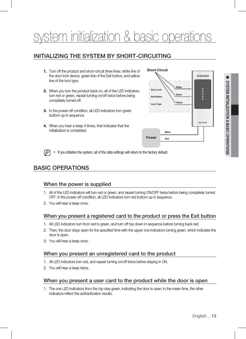 English English _ 13SYSTEM INITIALIZATION &amp; BASIC OPERATIONSsystem initialization &amp; basic operations INITIALIZING THE SYSTEM BY SHORT-CIRCUITINGTurn off the product and short-circuit three lines: white line of the door lock device, green line of the Exit button, and yellow line of the lock type.When you turn the product back on, all of the LED indicators turn red or green, repeat turning on/off twice before being completely turned off.In the power-off condition, all LED indicators turn green bottom up in sequence.When you hear a beep 4 times, that indicates that the initialization is completed.If you initialize the system, all of the data settings will return to the factory default.BASIC OPERATIONSWhen the power is suppliedAll of the LED indicators will turn red or green, and repeat turning ON/OFF twice before being completely turned OFF. In the power-off condition, all LED indicators turn red bottom up in sequence.You will hear a beep once.When you present a registered card to the product or press the Exit buttonAll LED indicators turn from red to green, and turn off top down in sequence before turning back red.Then, the door stays open for the speciﬁ ed time with the upper one indicators turning green, which indicates the door is open.You will hear a beep once.When you present an unregistered card to the productAll LED indicators turn red, and repeat turning on/off twice before staying in ON.You will hear a beep twice.When you present a user card to the product while the door is openThe one LED indicators from the top stay green, indicating the door is open; in the mean time, the other indicators reﬂ ect the authentication results.1.2.3.4.M1.2.1.2.3.1.2.1.SSA-S1000VExit Button GreenYellowLock TypeDoor LockWhiteShort-CircuitPowerBlackRed
