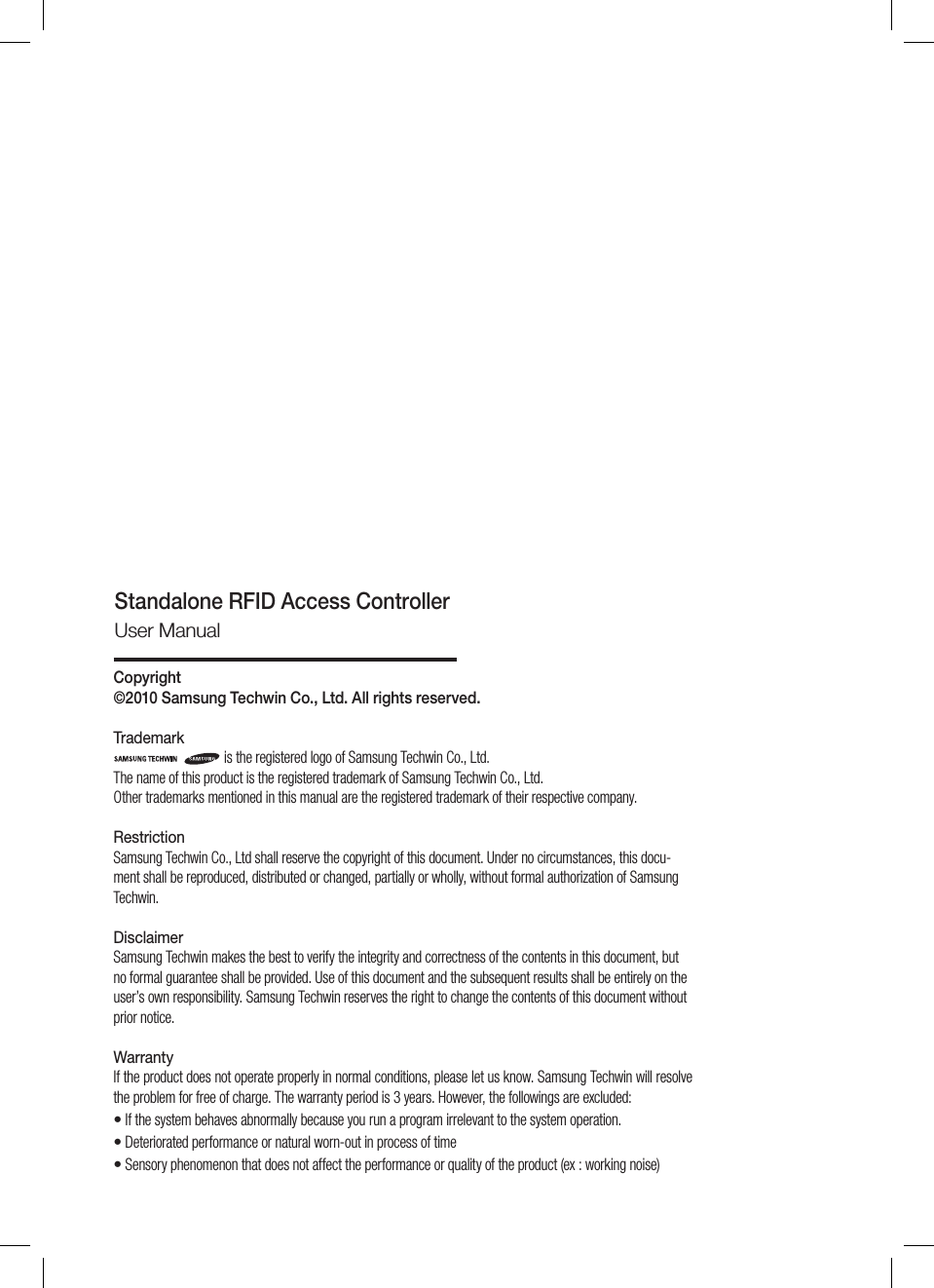 Copyright ©2010 Samsung Techwin Co., Ltd. All rights reserved.Trademarkis the registered logo of Samsung Techwin Co., Ltd. The name of this product is the registered trademark of Samsung Techwin Co., Ltd. Other trademarks mentioned in this manual are the registered trademark of their respective company.RestrictionSamsung Techwin Co., Ltd shall reserve the copyright of this document. Under no circumstances, this docu-ment shall be reproduced, distributed or changed, partially or wholly, without formal authorization of Samsung Techwin.DisclaimerSamsung Techwin makes the best to verify the integrity and correctness of the contents in this document, but no formal guarantee shall be provided. Use of this document and the subsequent results shall be entirely on the user’s own responsibility. Samsung Techwin reserves the right to change the contents of this document without prior notice.WarrantyIf the product does not operate properly in normal conditions, please let us know. Samsung Techwin will resolve the problem for free of charge. The warranty period is 3 years. However, the followings are excluded:  If the system behaves abnormally because you run a program irrelevant to the system operation. Deteriorated performance or natural worn-out in process of time  Sensory phenomenon that does not affect the performance or quality of the product (ex : working noise)•••Standalone RFID Access ControllerUser Manual