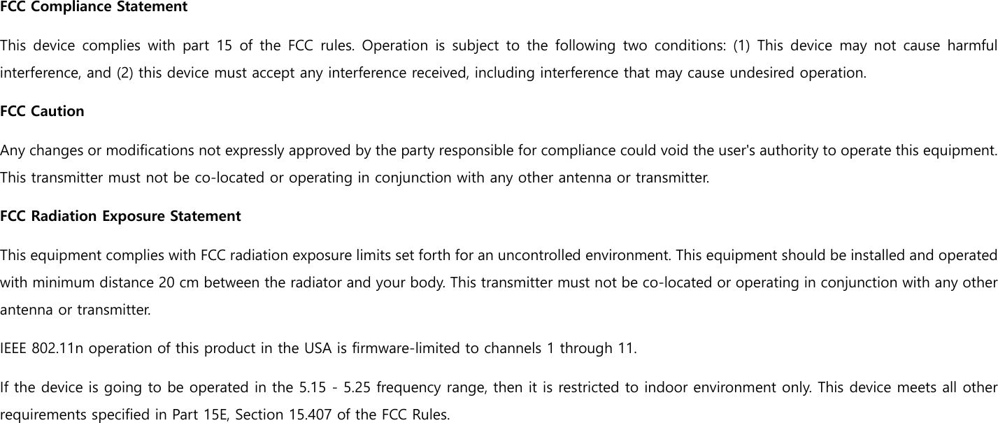 FCC Compliance Statement This device complies with part 15 of the FCC rules. Operation is subject to the following two conditions: (1) This device may not  cause  harmful interference, and (2) this device must accept any interference received, including interference that may cause undesired operation.   FCC Caution  Any changes or modifications not expressly approved by the party responsible for compliance could void the user&apos;s authority to operate this equipment. This transmitter must not be co-located or operating in conjunction with any other antenna or transmitter. FCC Radiation Exposure Statement   This equipment complies with FCC radiation exposure limits set forth for an uncontrolled environment. This equipment should be installed and operated with minimum distance 20 cm between the radiator and your body. This transmitter must not be co-located or operating in conjunction with any other antenna or transmitter.   IEEE 802.11n operation of this product in the USA is firmware-limited to channels 1 through 11.   If the device is going to be operated in the 5.15 - 5.25 frequency range, then it is restricted to indoor environment only. This device meets all other requirements specified in Part 15E, Section 15.407 of the FCC Rules.    