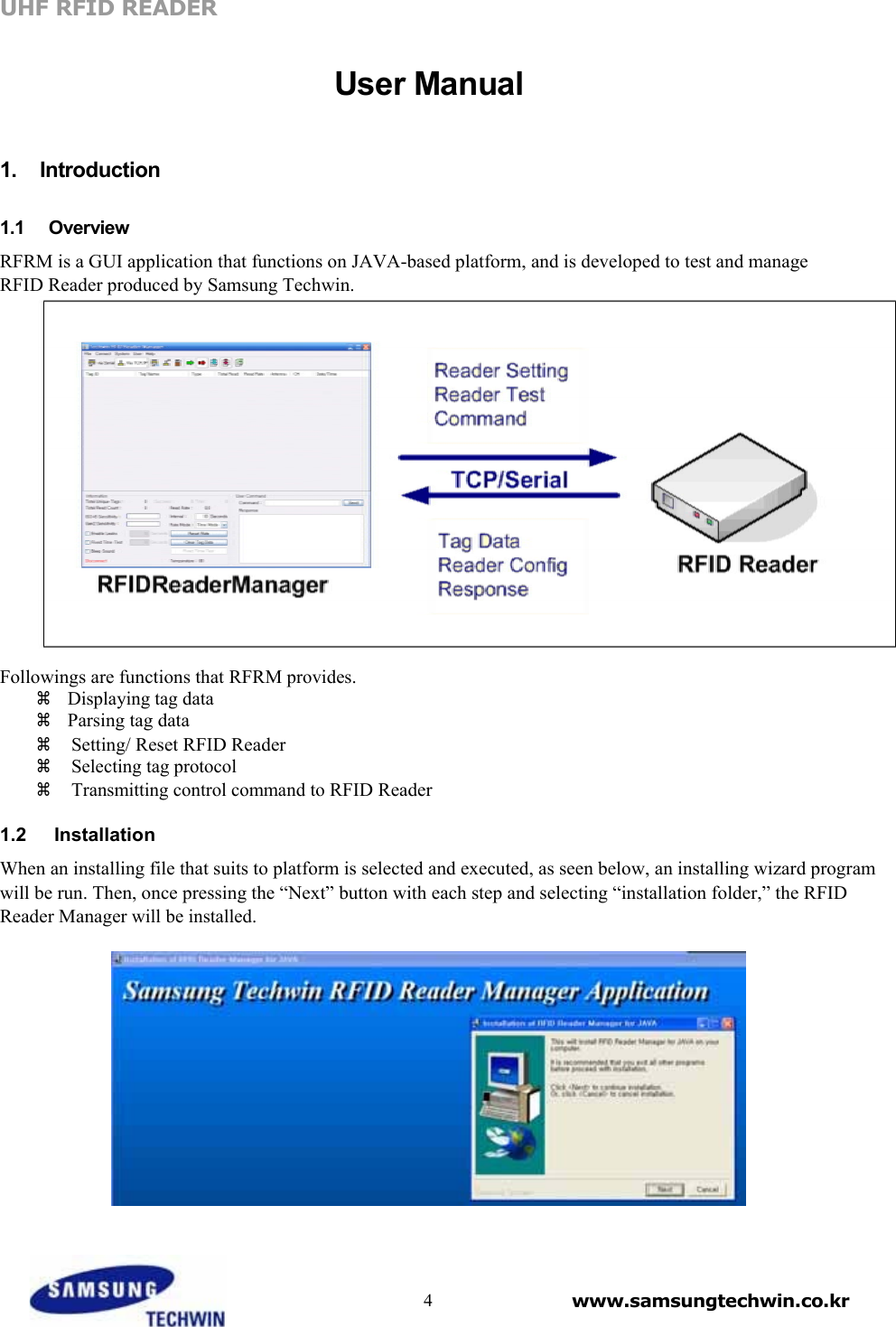 UHF RFID READER    User Manual    1.  Introduction   1.1   Overview  RFRM is a GUI application that functions on JAVA-based platform, and is developed to test and manage RFID Reader produced by Samsung Techwin.    Followings are functions that RFRM provides.    Displaying tag data    Parsing tag data  Setting/ Reset RFID Reader    Selecting tag protocol   Transmitting control command to RFID Reader   1.2   Installation  When an installing file that suits to platform is selected and executed, as seen below, an installing wizard program will be run. Then, once pressing the “Next” button with each step and selecting “installation folder,” the RFID Reader Manager will be installed.        4 www.samsungtechwin.co.kr 