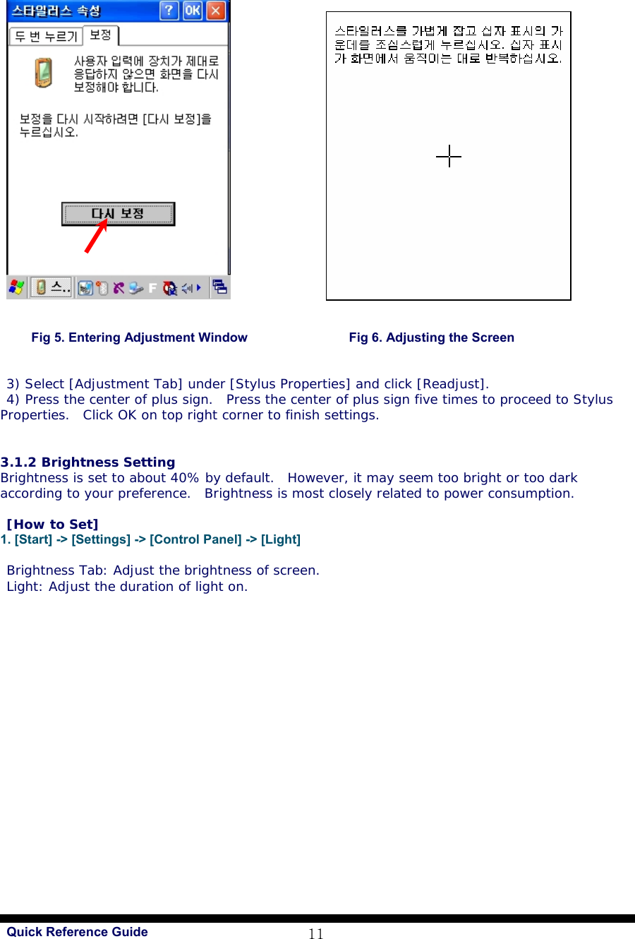   Quick Reference Guide 11   Fig 5. Entering Adjustment Window                Fig 6. Adjusting the Screen   3) Select [Adjustment Tab] under [Stylus Properties] and click [Readjust]. 4) Press the center of plus sign.  Press the center of plus sign five times to proceed to Stylus Properties.  Click OK on top right corner to finish settings.    3.1.2 Brightness Setting Brightness is set to about 40% by default.  However, it may seem too bright or too dark according to your preference.  Brightness is most closely related to power consumption.  [How to Set] 1. [Start] -&gt; [Settings] -&gt; [Control Panel] -&gt; [Light]  Brightness Tab: Adjust the brightness of screen. Light: Adjust the duration of light on.  