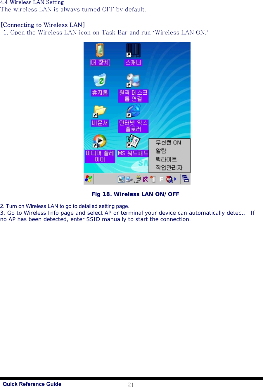   Quick Reference Guide 214.4 Wireless LAN Setting The wireless LAN is always turned OFF by default.  [Connecting to Wireless LAN]   1. Open the Wireless LAN icon on Task Bar and run ‘Wireless LAN ON.’                                                     Fig 18. Wireless LAN ON/OFF  2. Turn on Wireless LAN to go to detailed setting page. 3. Go to Wireless Info page and select AP or terminal your device can automatically detect.  If no AP has been detected, enter SSID manually to start the connection.   