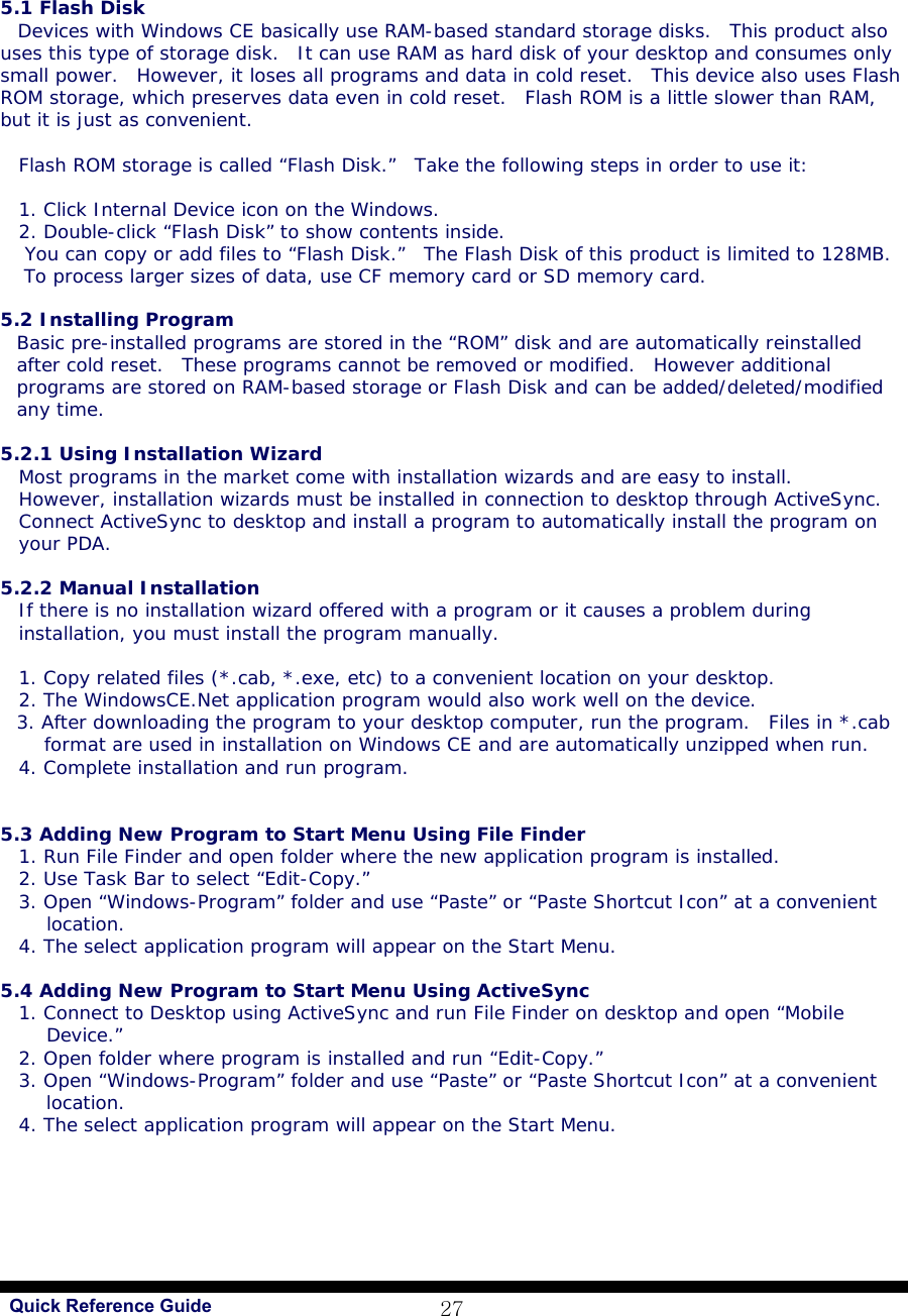   Quick Reference Guide 27 5.1 Flash Disk Devices with Windows CE basically use RAM-based standard storage disks.  This product also uses this type of storage disk.  It can use RAM as hard disk of your desktop and consumes only small power.  However, it loses all programs and data in cold reset.  This device also uses Flash ROM storage, which preserves data even in cold reset.  Flash ROM is a little slower than RAM, but it is just as convenient.   Flash ROM storage is called “Flash Disk.”  Take the following steps in order to use it:   1. Click Internal Device icon on the Windows. 2. Double-click “Flash Disk” to show contents inside.  You can copy or add files to “Flash Disk.”  The Flash Disk of this product is limited to 128MB. To process larger sizes of data, use CF memory card or SD memory card.  5.2 Installing Program Basic pre-installed programs are stored in the “ROM” disk and are automatically reinstalled after cold reset.  These programs cannot be removed or modified.  However additional programs are stored on RAM-based storage or Flash Disk and can be added/deleted/modified any time.  5.2.1 Using Installation Wizard Most programs in the market come with installation wizards and are easy to install.  However, installation wizards must be installed in connection to desktop through ActiveSync.  Connect ActiveSync to desktop and install a program to automatically install the program on your PDA.  5.2.2 Manual Installation If there is no installation wizard offered with a program or it causes a problem during installation, you must install the program manually.   1. Copy related files (*.cab, *.exe, etc) to a convenient location on your desktop. 2. The WindowsCE.Net application program would also work well on the device.  3. After downloading the program to your desktop computer, run the program.  Files in *.cab format are used in installation on Windows CE and are automatically unzipped when run.  4. Complete installation and run program.   5.3 Adding New Program to Start Menu Using File Finder 1. Run File Finder and open folder where the new application program is installed. 2. Use Task Bar to select “Edit-Copy.”  3. Open “Windows-Program” folder and use “Paste” or “Paste Shortcut Icon” at a convenient location.   4. The select application program will appear on the Start Menu.   5.4 Adding New Program to Start Menu Using ActiveSync 1. Connect to Desktop using ActiveSync and run File Finder on desktop and open “Mobile Device.”   2. Open folder where program is installed and run “Edit-Copy.”  3. Open “Windows-Program” folder and use “Paste” or “Paste Shortcut Icon” at a convenient location.  4. The select application program will appear on the Start Menu.   
