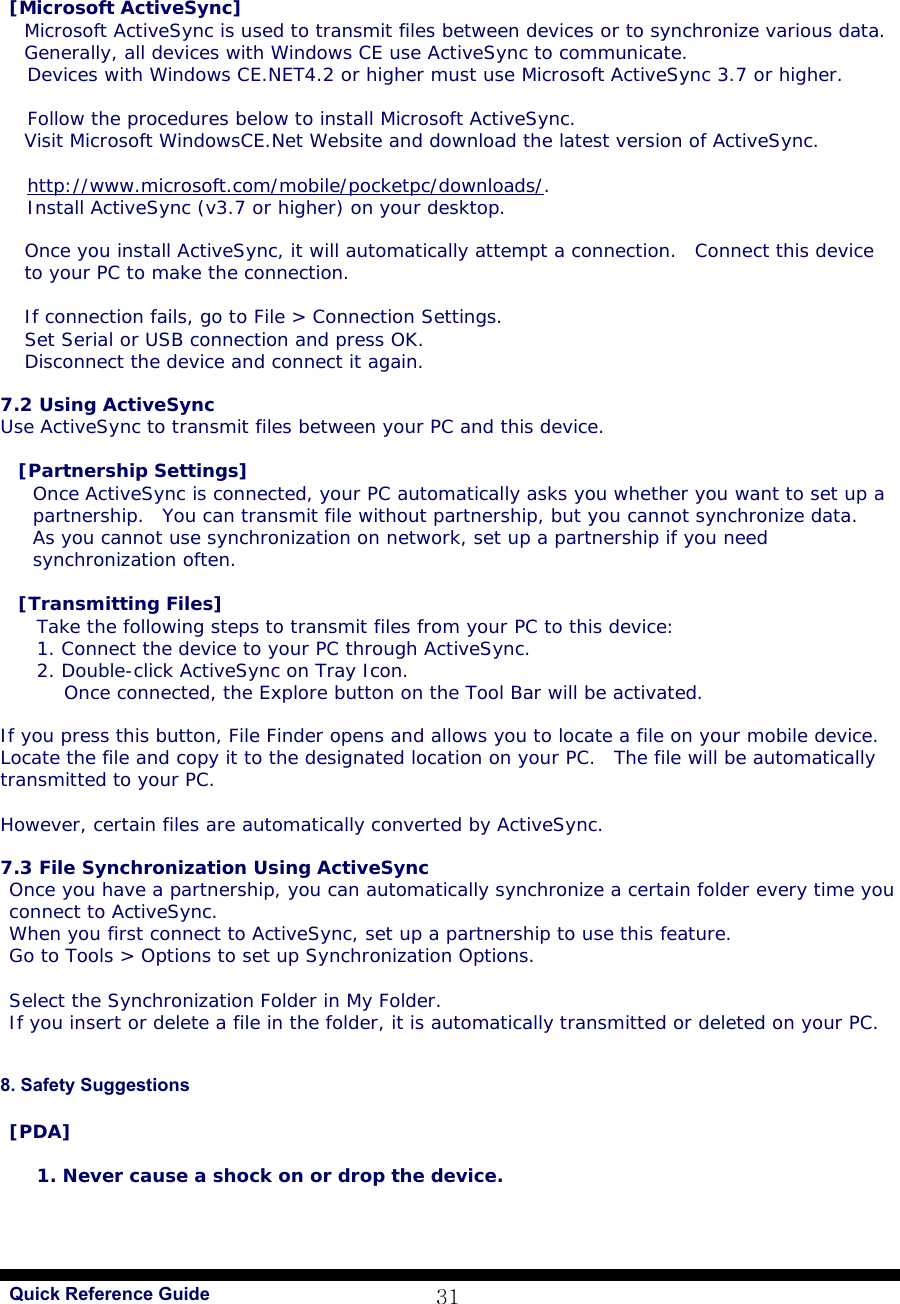  Quick Reference Guide 31 [Microsoft ActiveSync] Microsoft ActiveSync is used to transmit files between devices or to synchronize various data.  Generally, all devices with Windows CE use ActiveSync to communicate.  Devices with Windows CE.NET4.2 or higher must use Microsoft ActiveSync 3.7 or higher.  Follow the procedures below to install Microsoft ActiveSync. Visit Microsoft WindowsCE.Net Website and download the latest version of ActiveSync.   http://www.microsoft.com/mobile/pocketpc/downloads/. Install ActiveSync (v3.7 or higher) on your desktop.  Once you install ActiveSync, it will automatically attempt a connection.  Connect this device to your PC to make the connection.   If connection fails, go to File &gt; Connection Settings.  Set Serial or USB connection and press OK. Disconnect the device and connect it again.   7.2 Using ActiveSync Use ActiveSync to transmit files between your PC and this device.   [Partnership Settings] Once ActiveSync is connected, your PC automatically asks you whether you want to set up a partnership.  You can transmit file without partnership, but you cannot synchronize data.  As you cannot use synchronization on network, set up a partnership if you need synchronization often.  [Transmitting Files] Take the following steps to transmit files from your PC to this device:  1. Connect the device to your PC through ActiveSync. 2. Double-click ActiveSync on Tray Icon. Once connected, the Explore button on the Tool Bar will be activated.   If you press this button, File Finder opens and allows you to locate a file on your mobile device. Locate the file and copy it to the designated location on your PC.  The file will be automatically transmitted to your PC.   However, certain files are automatically converted by ActiveSync.   7.3 File Synchronization Using ActiveSync Once you have a partnership, you can automatically synchronize a certain folder every time you connect to ActiveSync.  When you first connect to ActiveSync, set up a partnership to use this feature. Go to Tools &gt; Options to set up Synchronization Options.  Select the Synchronization Folder in My Folder. If you insert or delete a file in the folder, it is automatically transmitted or deleted on your PC.    8. Safety Suggestions   [PDA]  1. Never cause a shock on or drop the device. 