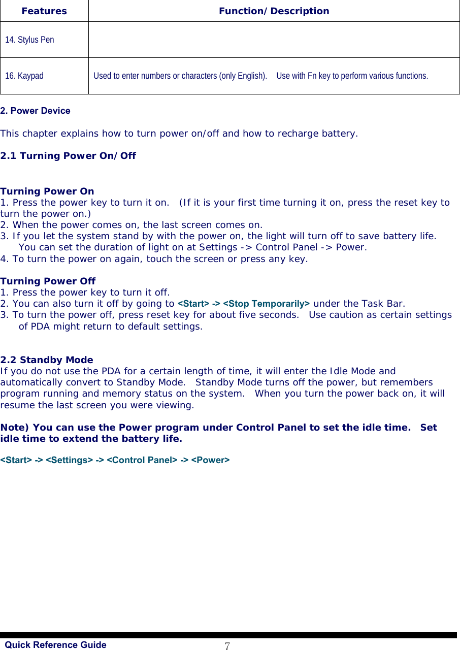   Quick Reference Guide 7   2. Power Device  This chapter explains how to turn power on/off and how to recharge battery.  2.1 Turning Power On/Off    Turning Power On  1. Press the power key to turn it on.  (If it is your first time turning it on, press the reset key to turn the power on.) 2. When the power comes on, the last screen comes on. 3. If you let the system stand by with the power on, the light will turn off to save battery life.  You can set the duration of light on at Settings -&gt; Control Panel -&gt; Power. 4. To turn the power on again, touch the screen or press any key.   Turning Power Off  1. Press the power key to turn it off. 2. You can also turn it off by going to &lt;Start&gt; -&gt; &lt;Stop Temporarily&gt; under the Task Bar.  3. To turn the power off, press reset key for about five seconds.  Use caution as certain settings of PDA might return to default settings.     2.2 Standby Mode  If you do not use the PDA for a certain length of time, it will enter the Idle Mode and automatically convert to Standby Mode.  Standby Mode turns off the power, but remembers program running and memory status on the system.  When you turn the power back on, it will resume the last screen you were viewing.   Note) You can use the Power program under Control Panel to set the idle time.  Set idle time to extend the battery life.   &lt;Start&gt; -&gt; &lt;Settings&gt; -&gt; &lt;Control Panel&gt; -&gt; &lt;Power&gt;  Features Function/Description 14. Stylus Pen  16. Kaypad Used to enter numbers or characters (only English).    Use with Fn key to perform various functions. 