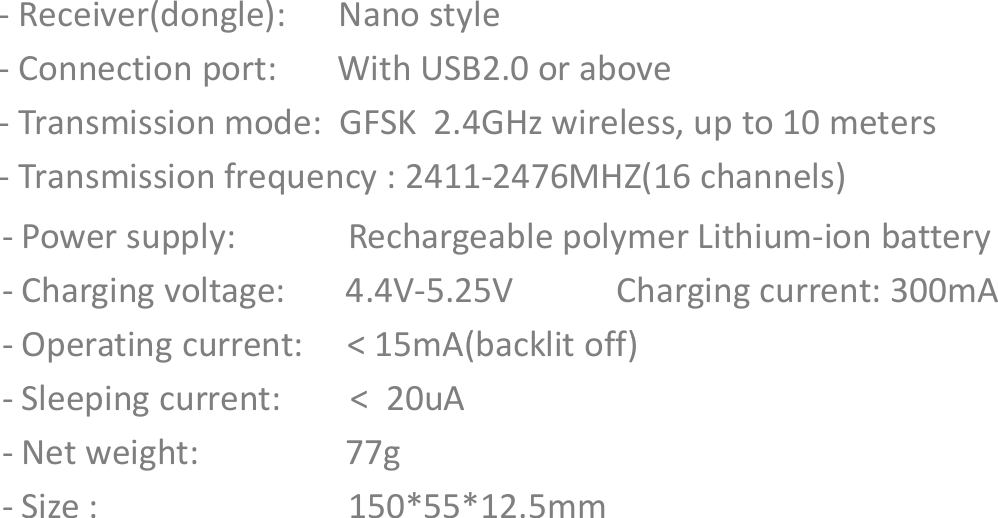 - Receiver(dongle):      Nano style- Connection port:       With USB2.0 or above-Transmission mode:  GFSK  2.4GHz wireless, up to 10 meters-Transmission frequency : 2411-2476MHZ(16 channels) - Power supply:    Rechargeable polymer Lithium-ion battery- Charging voltage:       4.4V-5.25V  Charging current: 300mA- Operating current:     &lt; 15mA(backlit off)Specifications- Operating current:     &lt; 15mA(backlit off)- Sleeping current:        &lt;  20uA- Net weight:    77g- Size :  150*55*12.5mm