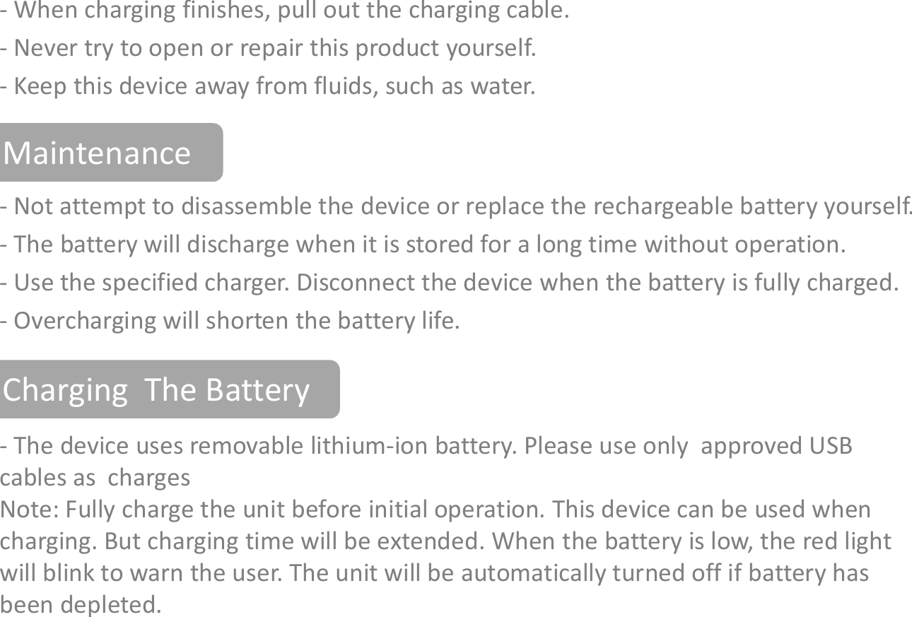 Warnings- When charging finishes, pull out the charging cable.- Never try to open or repair this product yourself.- Keep this device away from fluids, such as water.- Not attempt to disassemble the device or replace the rechargeable battery yourself.- The battery will discharge when it is stored for a long time without operation.- Use the specified charger. Disconnect the device when the battery is fully charged.Maintenance- Use the specified charger. Disconnect the device when the battery is fully charged.- Overcharging will shorten the battery life. Charging  The Battery- The device uses removable lithium-ion battery. Please use only  approved USB cables as  chargesNote: Fully charge the unit before initial operation. This device can be used when charging. But charging time will be extended. When the battery is low, the red light will blink to warn the user. The unit will be automatically turned off if battery has been depleted.